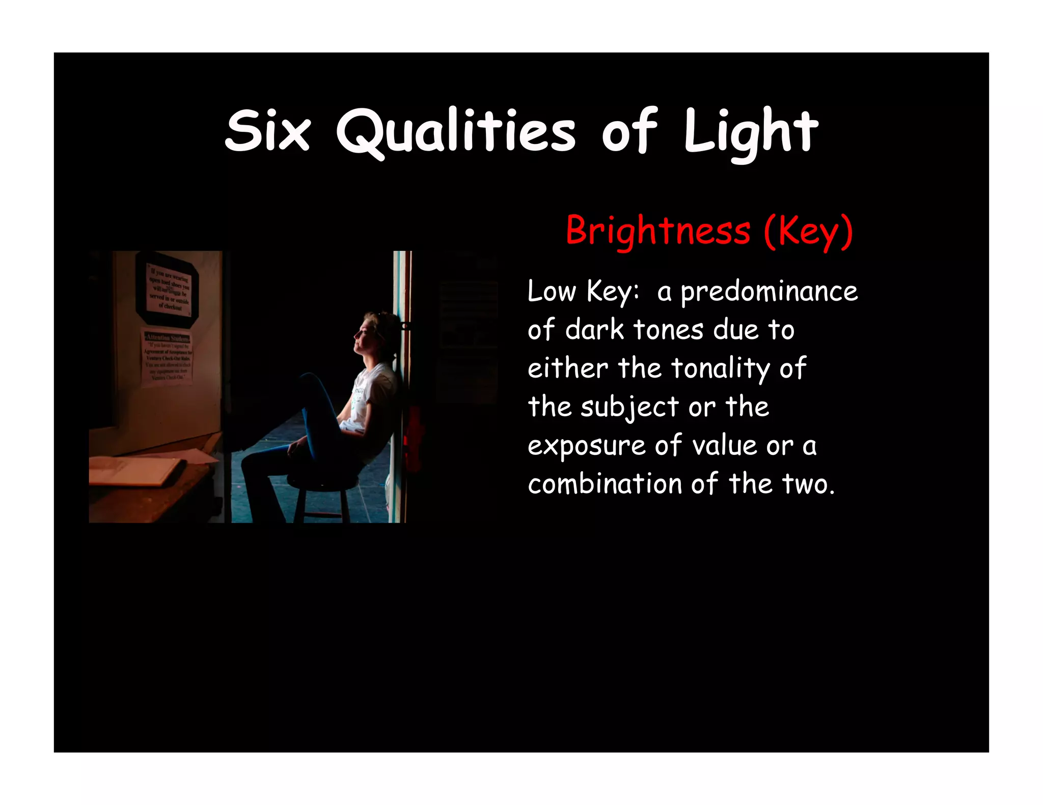 Six Qualities of Light
             Brightness (Key)
           Low Key: a predominance
           of dark tones due to
           either the tonality of
           the subject or the
           exposure of value or a
           combination of the two.
 