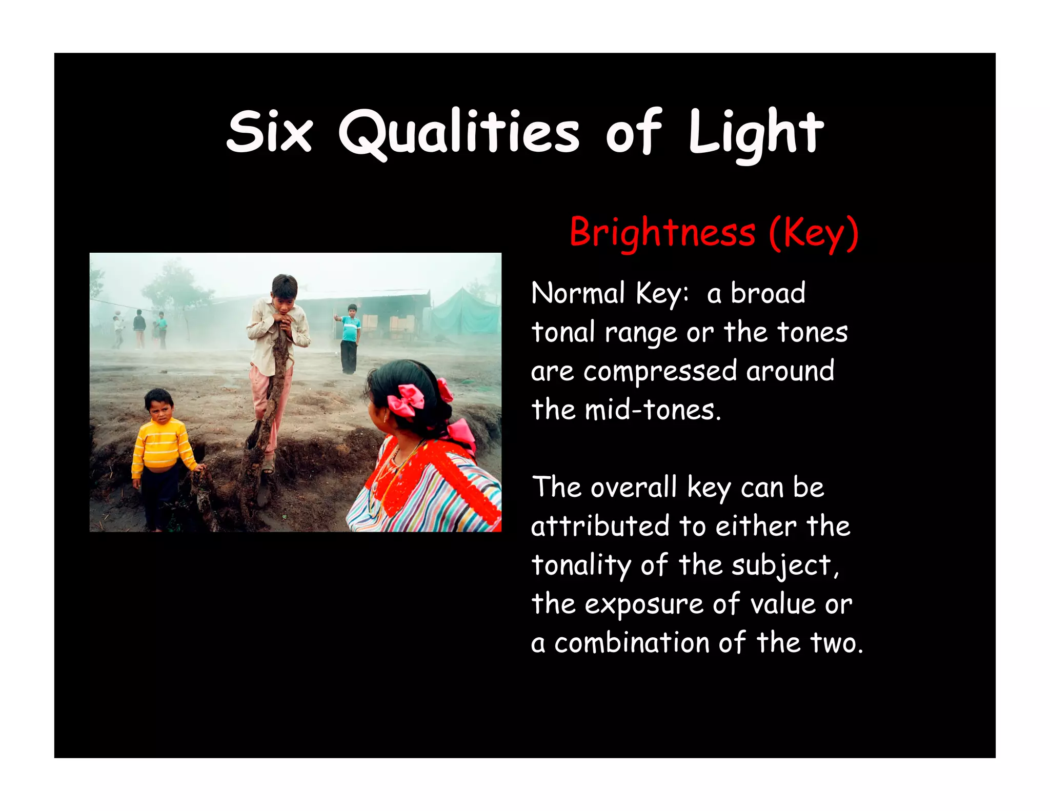 Six Qualities of Light
             Brightness (Key)
           Normal Key: a broad
           tonal range or the tones
           are compressed around
           the mid-tones.

           The overall key can be
           attributed to either the
           tonality of the subject,
           the exposure of value or
           a combination of the two.
 