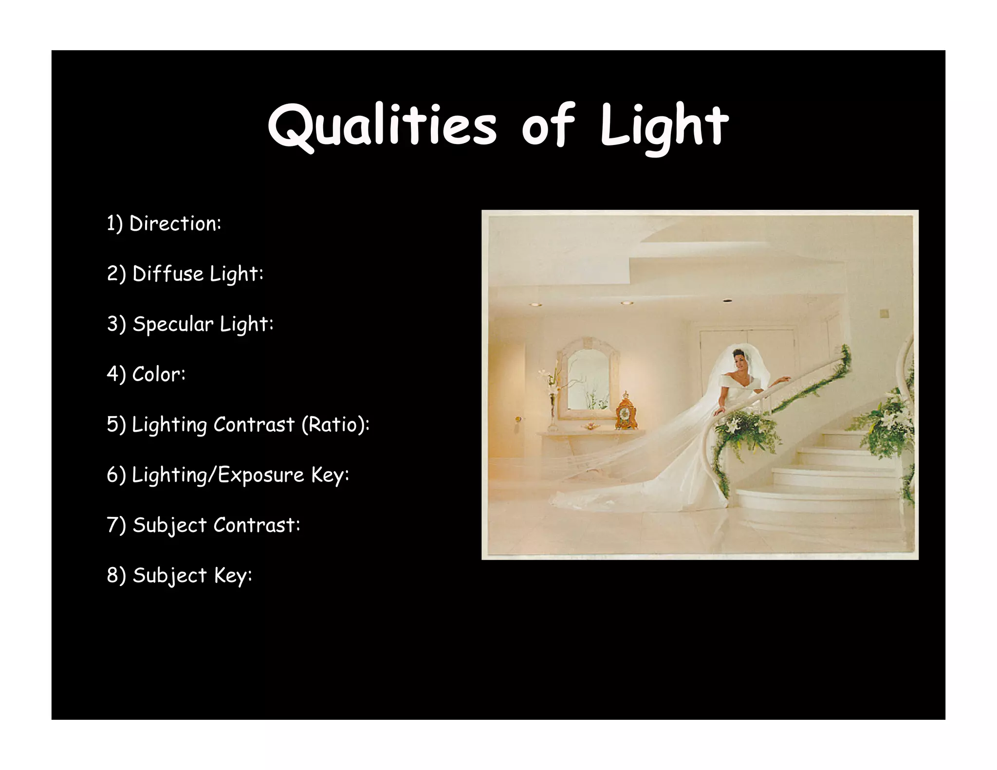 Qualities of Light
1) Direction:

2) Diffuse Light:

3) Specular Light:

4) Color:

5) Lighting Contrast (Ratio):

6) Lighting/Exposure Key:

7) Subject Contrast:

8) Subject Key:
 