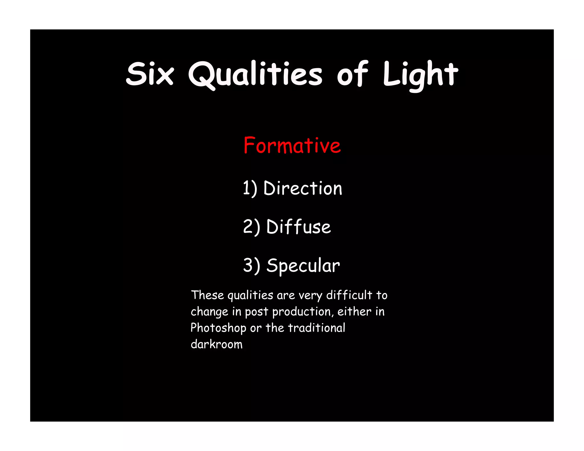 Six Qualities of Light

             Formative

             1) Direction

             2) Diffuse

             3) Specular
    These qualities are very difficult to
    change in post production, either in
    Photoshop or the traditional
    darkroom
 