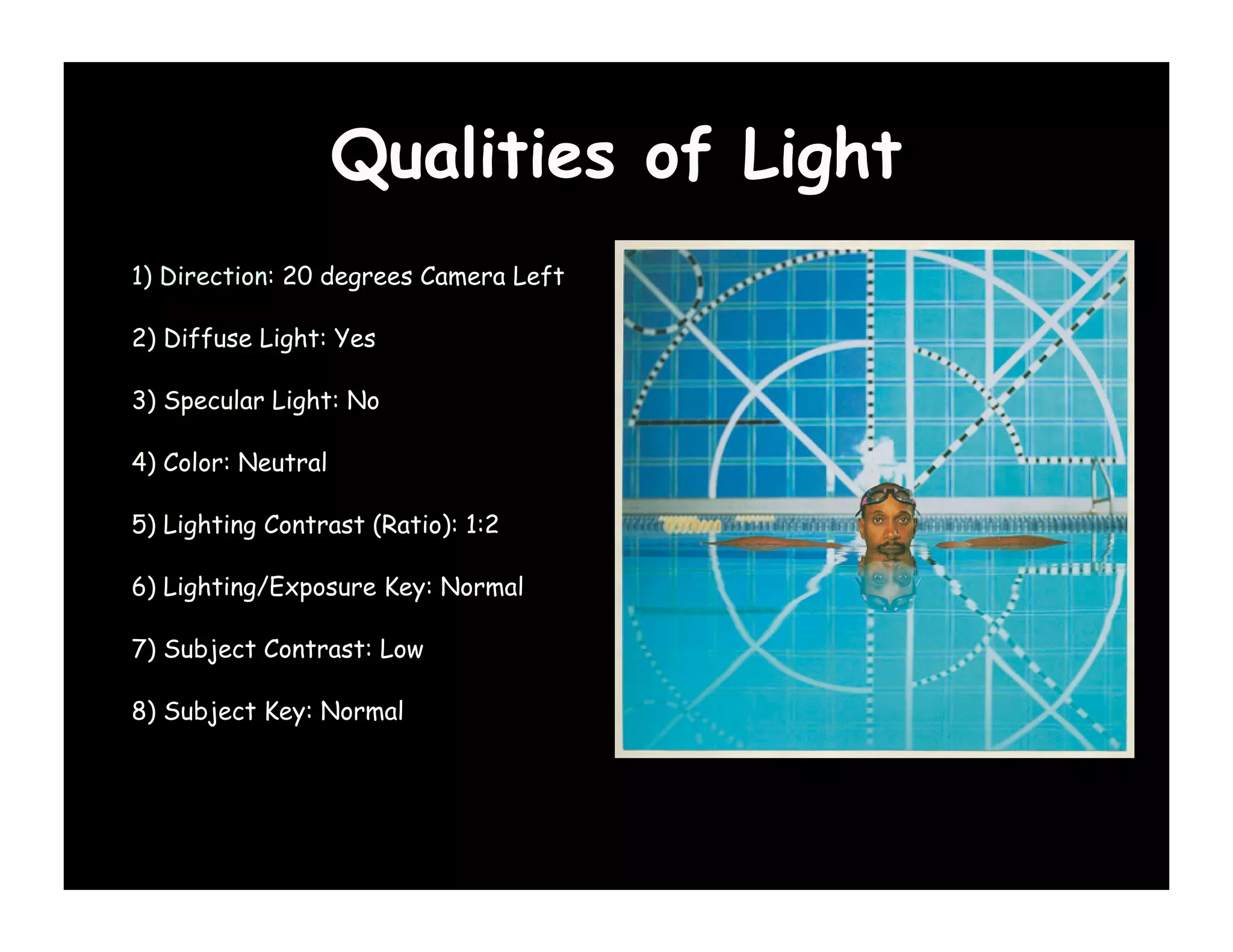 Qualities of Light
1) Direction: 20 degrees Camera Left

2) Diffuse Light: Yes

3) Specular Light: No

4) Color: Neutral

5) Lighting Contrast (Ratio): 1:2

6) Lighting/Exposure Key: Normal

7) Subject Contrast: Low

8) Subject Key: Normal
 