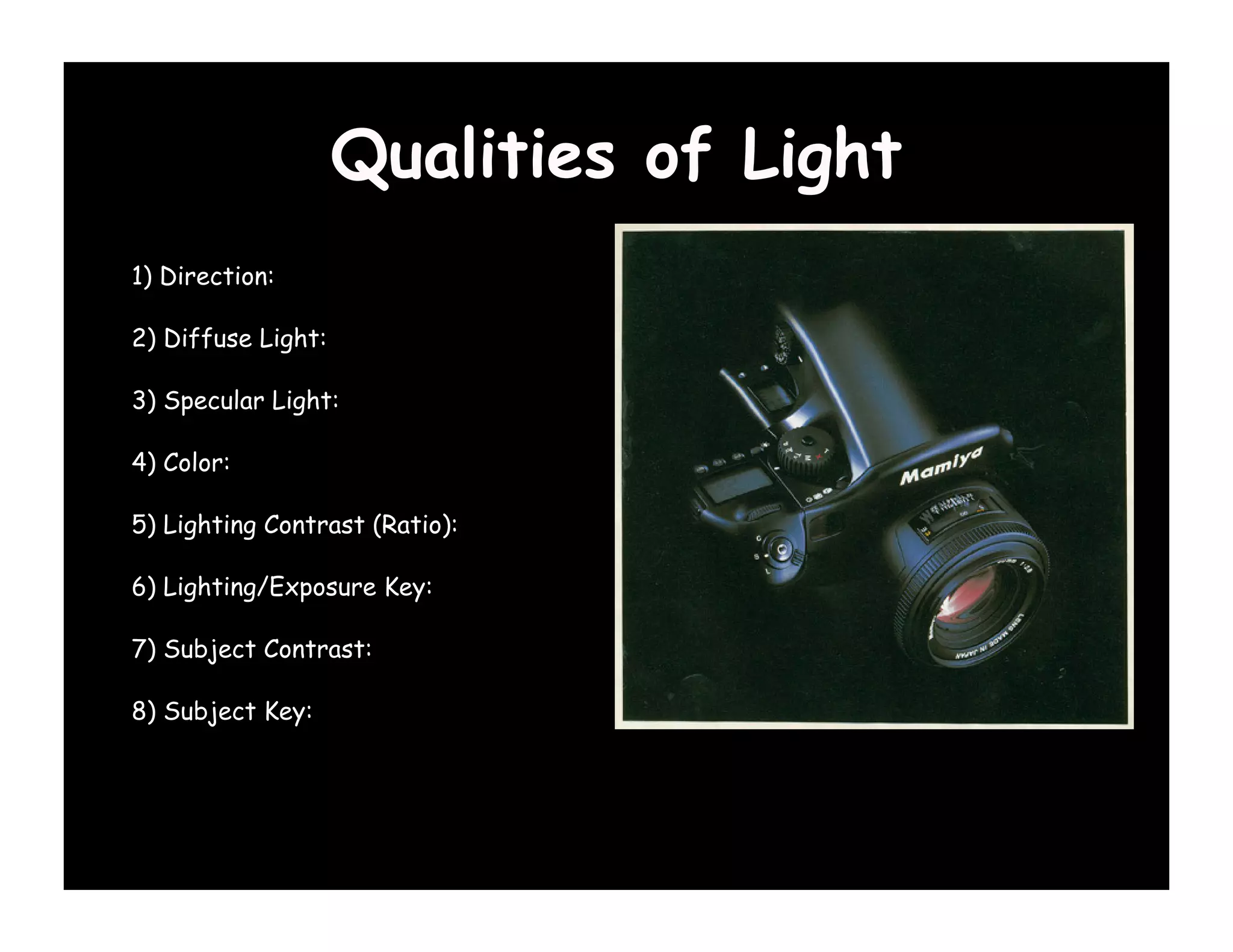 Qualities of Light
1) Direction:

2) Diffuse Light:

3) Specular Light:

4) Color:

5) Lighting Contrast (Ratio):

6) Lighting/Exposure Key:

7) Subject Contrast:

8) Subject Key:
 
