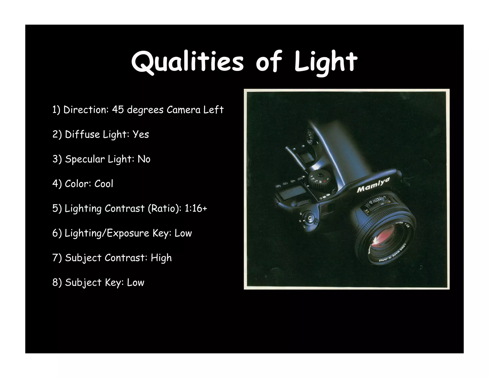 Qualities of Light
1) Direction: 45 degrees Camera Left

2) Diffuse Light: Yes

3) Specular Light: No

4) Color: Cool

5) Lighting Contrast (Ratio): 1:16+

6) Lighting/Exposure Key: Low

7) Subject Contrast: High

8) Subject Key: Low
 