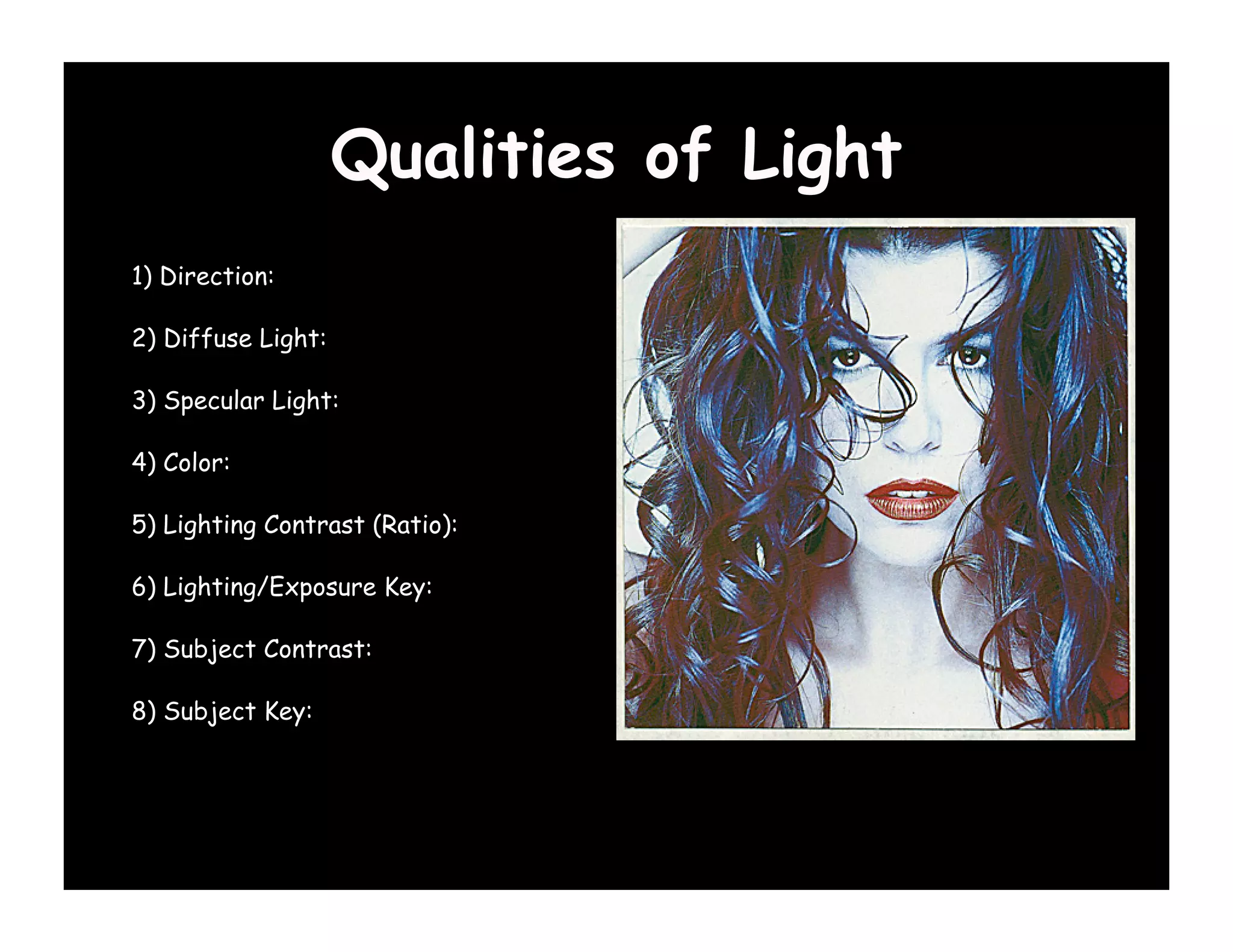 Qualities of Light
1) Direction:

2) Diffuse Light:

3) Specular Light:

4) Color:

5) Lighting Contrast (Ratio):

6) Lighting/Exposure Key:

7) Subject Contrast:

8) Subject Key:
 