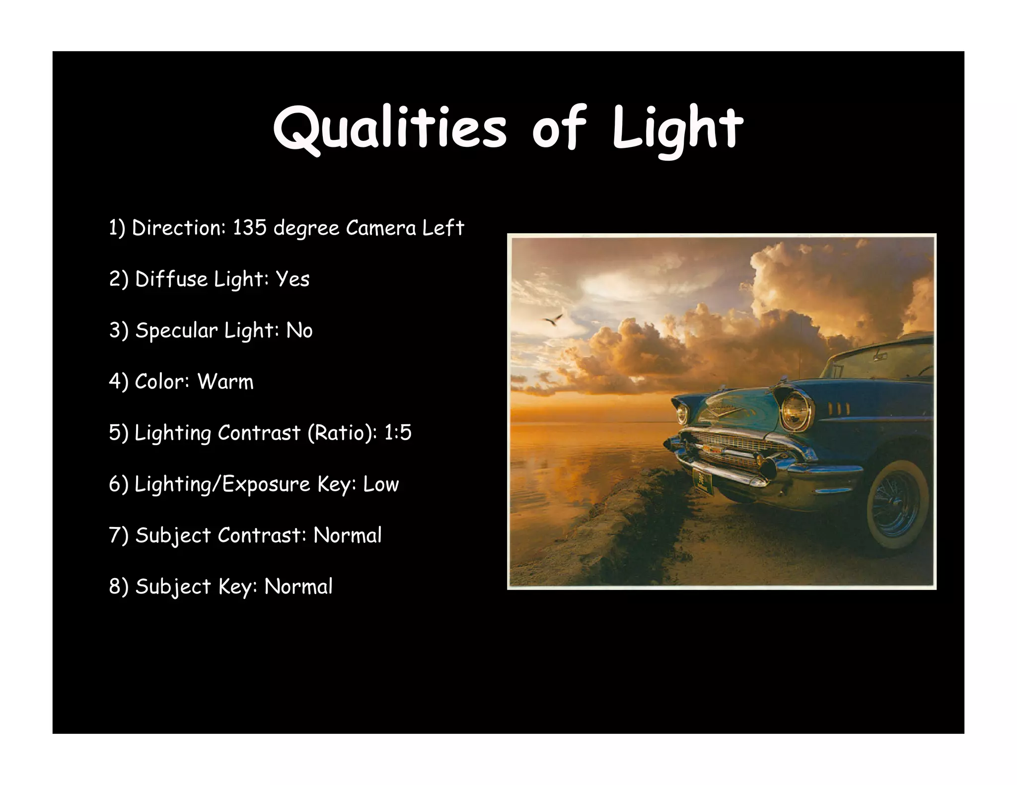 Qualities of Light
1) Direction: 135 degree Camera Left

2) Diffuse Light: Yes

3) Specular Light: No

4) Color: Warm

5) Lighting Contrast (Ratio): 1:5

6) Lighting/Exposure Key: Low

7) Subject Contrast: Normal

8) Subject Key: Normal
 