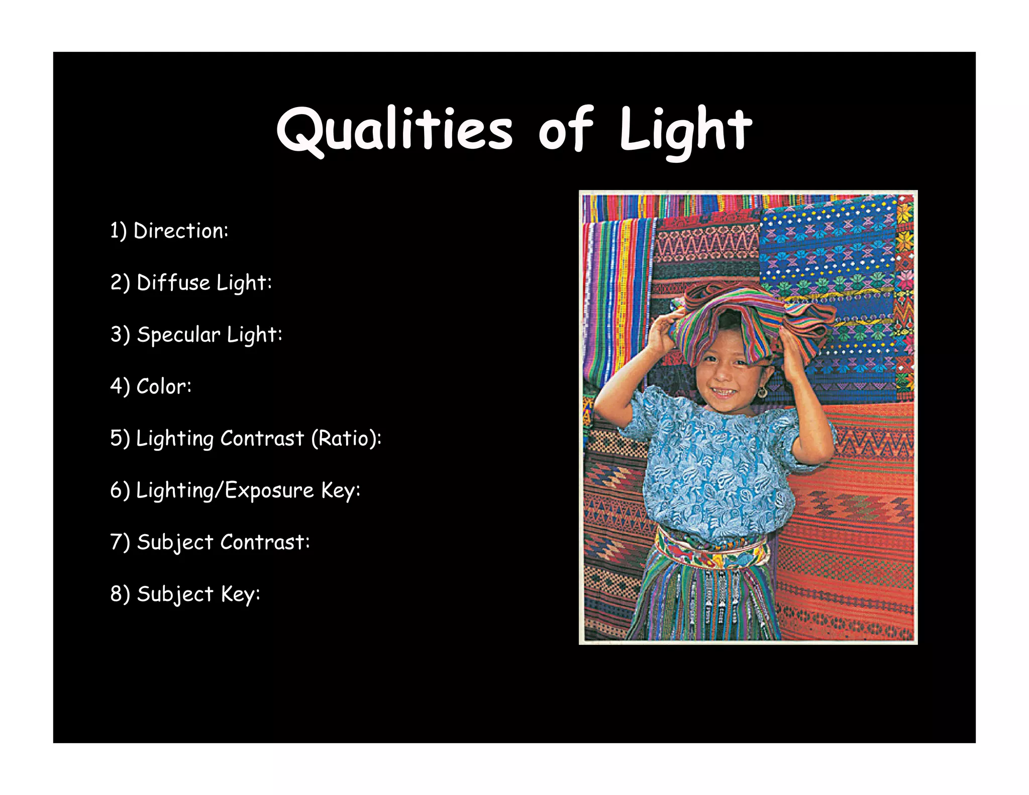 Qualities of Light
1) Direction:

2) Diffuse Light:

3) Specular Light:

4) Color:

5) Lighting Contrast (Ratio):

6) Lighting/Exposure Key:

7) Subject Contrast:

8) Subject Key:
 