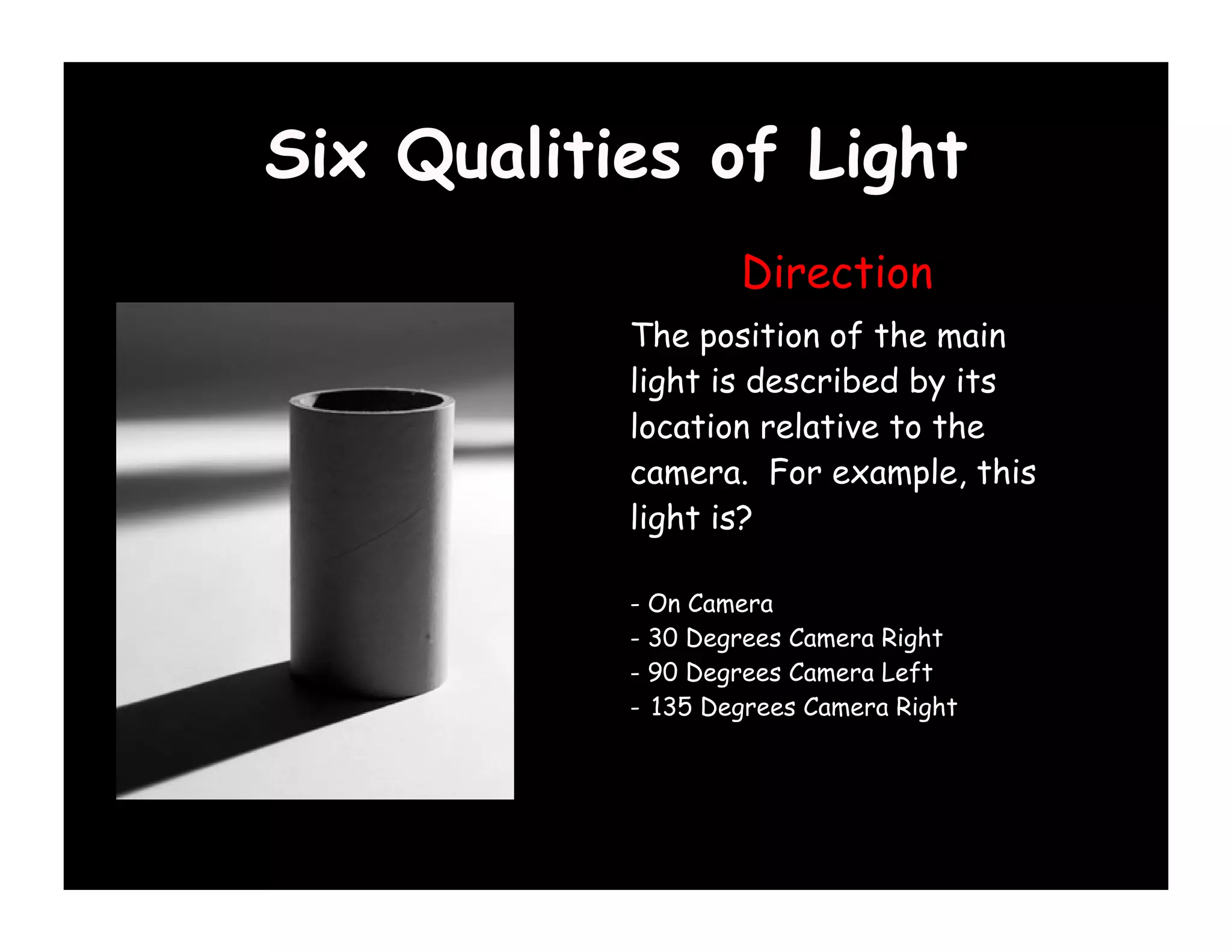Six Qualities of Light
                   Direction
           The position of the main
           light is described by its
           location relative to the
           camera. For example, this
           light is?

           - On Camera
           - 30 Degrees Camera Right
           - 90 Degrees Camera Left
           - 135 Degrees Camera Right
 