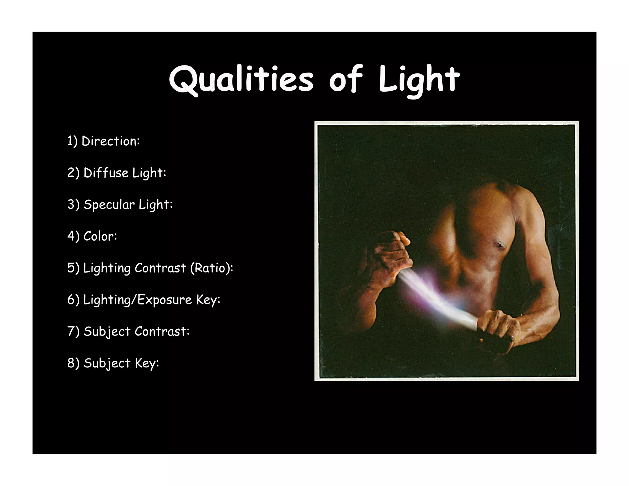 Qualities of Light
1) Direction:

2) Diffuse Light:

3) Specular Light:

4) Color:

5) Lighting Contrast (Ratio):

6) Lighting/Exposure Key:

7) Subject Contrast:

8) Subject Key:
 