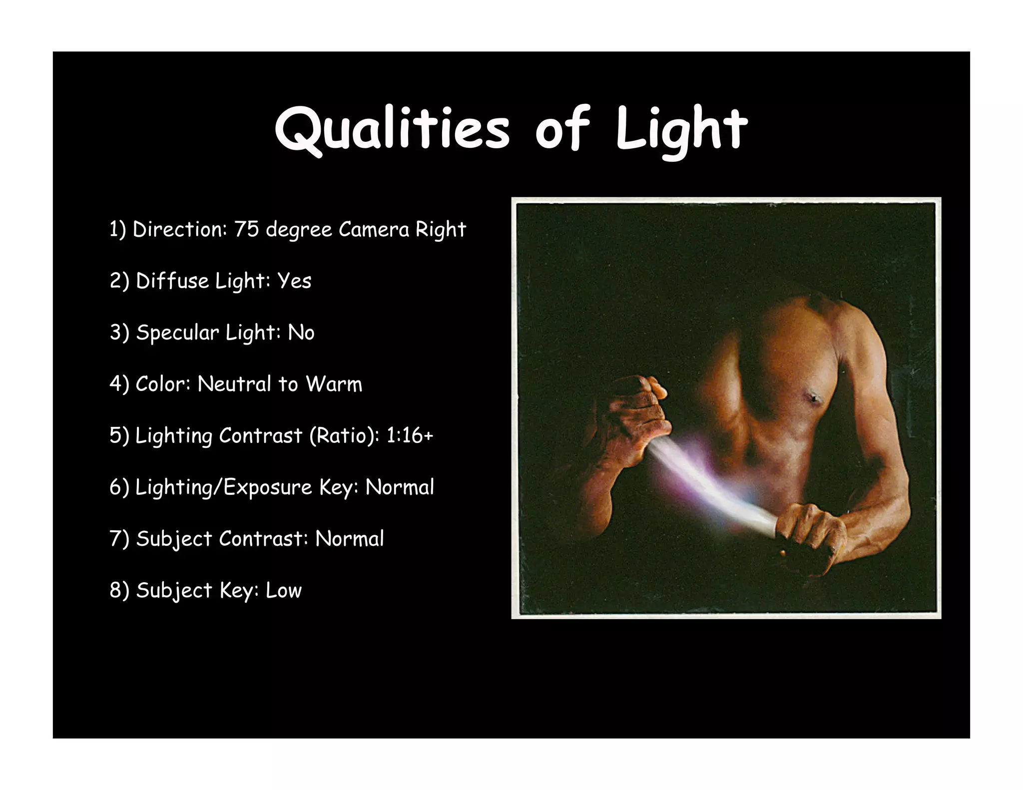 Qualities of Light
1) Direction: 75 degree Camera Right

2) Diffuse Light: Yes

3) Specular Light: No

4) Color: Neutral to Warm

5) Lighting Contrast (Ratio): 1:16+

6) Lighting/Exposure Key: Normal

7) Subject Contrast: Normal

8) Subject Key: Low
 