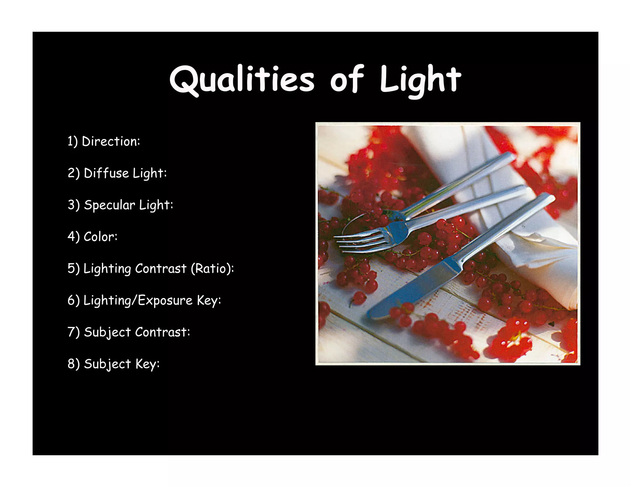 Qualities of Light
1) Direction:

2) Diffuse Light:

3) Specular Light:

4) Color:

5) Lighting Contrast (Ratio):

6) Lighting/Exposure Key:

7) Subject Contrast:

8) Subject Key:
 