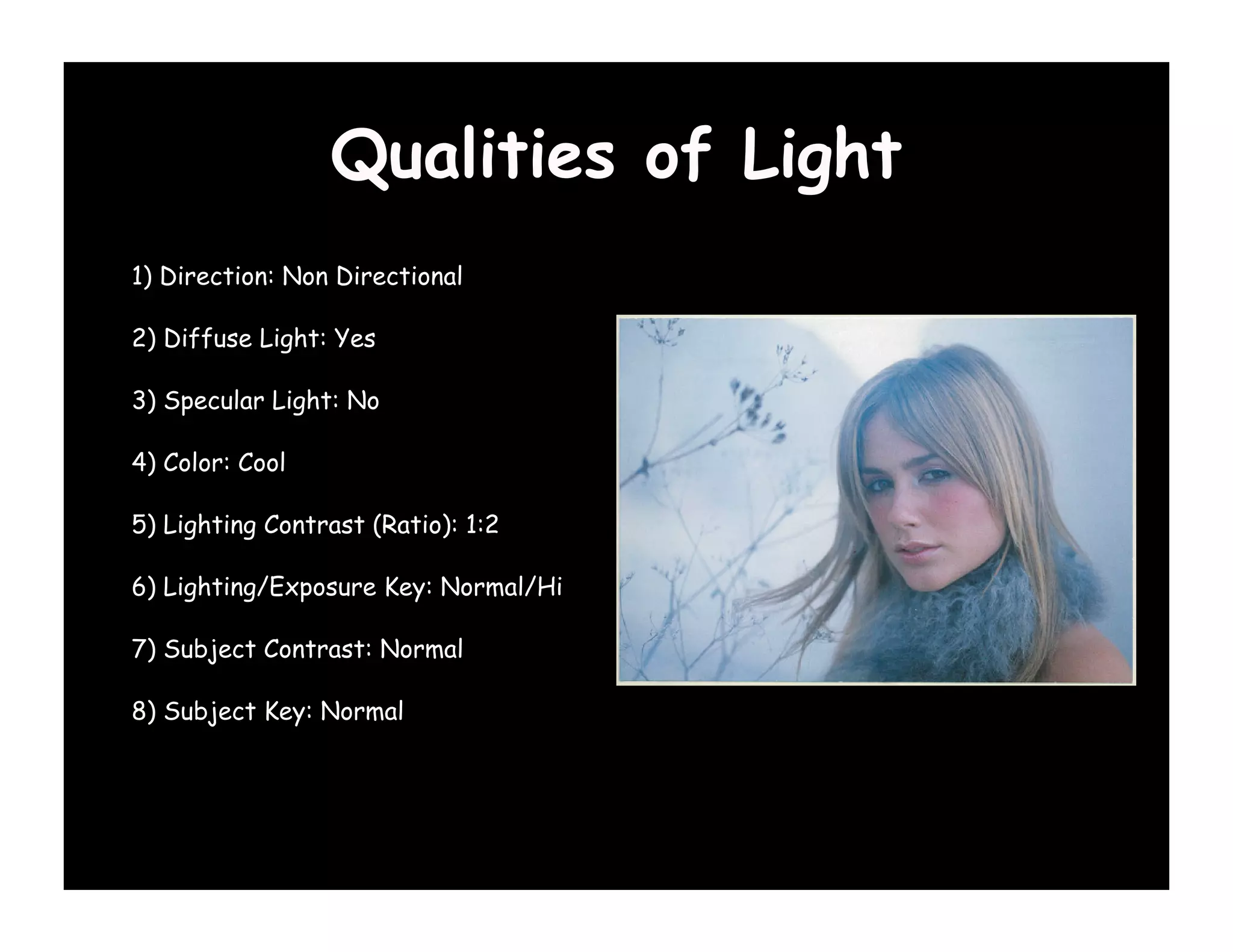 Qualities of Light
1) Direction: Non Directional

2) Diffuse Light: Yes

3) Specular Light: No

4) Color: Cool

5) Lighting Contrast (Ratio): 1:2

6) Lighting/Exposure Key: Normal/Hi

7) Subject Contrast: Normal

8) Subject Key: Normal
 