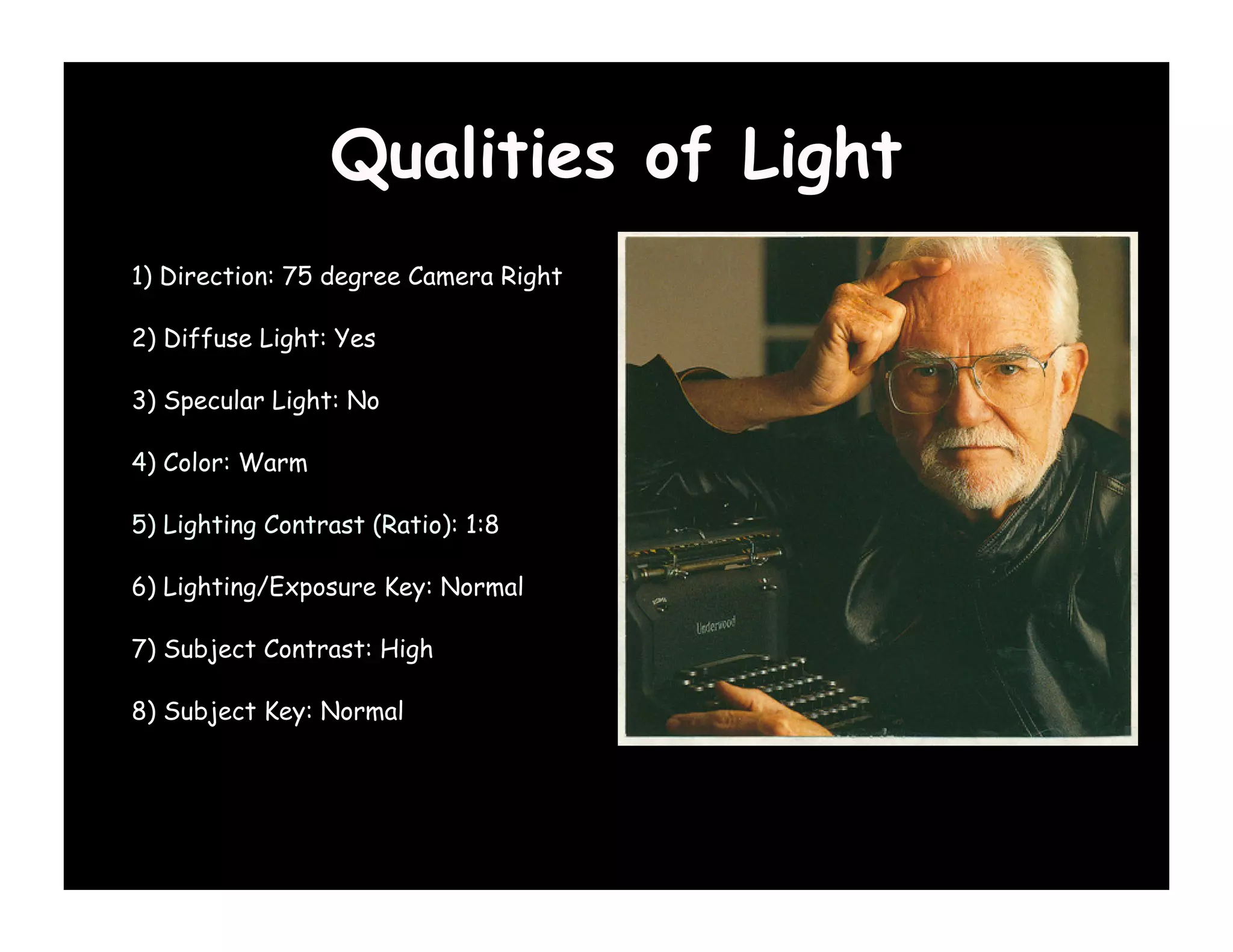 Qualities of Light
1) Direction: 75 degree Camera Right

2) Diffuse Light: Yes

3) Specular Light: No

4) Color: Warm

5) Lighting Contrast (Ratio): 1:8

6) Lighting/Exposure Key: Normal

7) Subject Contrast: High

8) Subject Key: Normal
 