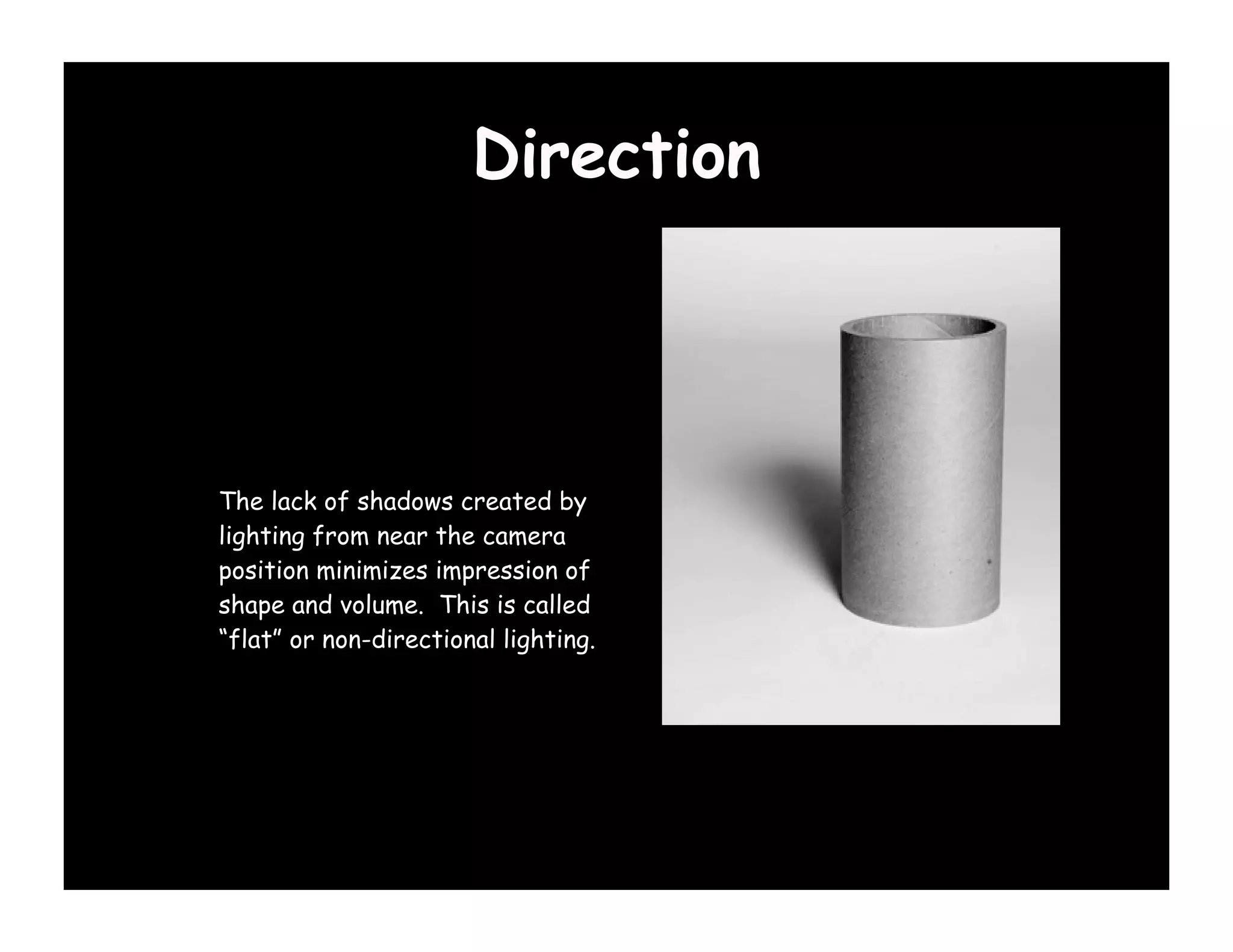 Direction

1) Influences our
perception of form &
volume
The lack of shadows created by
lighting from near the camera
position minimizes impression of
shape and volume. This is called
“flat” or non-directional lighting.
 