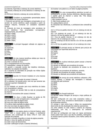 erionmonteiro@gmail.com
(C) Internet; hipermídia e endereço de correio eletrônico.
(D) Intranet; endereço de correio eletrônico e endereço de site
Web.
(E) MS-Excel; Internet e endereço de correio eletrônico.

br.groups.yahoo.com/group/erionline
(E) localizar uma palavra ou um texto na página presente.
Questão 120 Em uma correspondência eletrônica (e-mail) um
profissional lê, no texto, diversas referências. Algumas seguem
o padrão geral da internet e outras não. Três dessas
referências lidas são:
I. ltfp:qualquer:com.br
II. http://www.qualquer.com
III. qualquer@prov.com.br
Ao interpretar tais referências, o profissional deve entendê-las
como:

Questão 114 Considere as propriedades apresentadas abaixo
sobre software de Correio Eletrônico.
I. Protocolo que permite que mensagens armazenadas em um
servidor de correio eletrônico sejam acessadas a partir de
qualquer máquina, montando um verdadeiro repositório
central.
II. Protocolo de troca de mensagens entre servidores de
correio
eletrônico.
Tais
propriedades
correspondem,
respectivamente, aos protocolos:
(A) POP3 e IMAP.
(B) POP3 e SMTP.
(C) POP3 e SNMP.
(D) IMAP e SMTP.
(E) IMAP e POP3.

(A) I e II fora do padrão internet e III um endereço de site da
internet.
(B) I um endereço de e-mail , II um endereço de site da
internet e III fora do padrão internet.
(C) I fora do padrão internet, II um endereço de site da
internet e III um endereço de e-mail.
(D) I um endereço de site da internet e II e III fora do padrão
internet.
(E) I e III fora do padrão internet e II um endereço de e-mail.

Questão 115 A principal linguagem utilizada em páginas na
Internet é
(A) Javascript.
(B) VBScript.
(C) DDL.
(D) HTTP.
(E) HTML.

Questão 121 O principal serviço na Internet para procura de
informações por hipermídia denomina-se
(A) Telnet
(B) Gopher
(C) FTP
(D) E-mail
(E) WWW

Questão 116 Um dos maiores benefícios obtidos por meio do
uso de uma rede de computadores é
(A) evitar a entrada de vírus.
(B) o compartilhamento de informações.
(C) impossibilitar o ataque de hackers.
(D) garantir a execução correta dos trabalhos individuais,
realizados nas estações de trabalho.
(E) o aumento da velocidade de gravação nas mídias rígidas
das estações de trabalho.

Questão 122 Os usuários individuais podem acessar a Internet
por meio de acesso
(A) discado ou dedicado aos provedores de acesso.
(B) discado ou dedicado aos provedores de acesso ou de
backbone.
(C) dedicado aos provedores de backbone, somente.
(D) discado aos provedores de acesso, somente.
(E) discado ou dedicado aos provedores de backbone.

Questão 117 Quando há Intranet instalada em uma empresa
significa que
(A) a empresa é um provedor de acesso à Internet.
(B) a empresa é de grande porte, uma vez que somente tais
empresas suportam instalação de
Intranet.
(C) foi instalado um servidor para troca eletrônica de dados
com fornecedores e clientes.
(D) foi instalado um servidor Web na rede de computadores
da empresa.
(E) todos os funcionários têm acesso à Internet.

Questão 123 No serviço de correio eletrônico utilizando o MSOutlook Express, a entrega das mensagens é realizada
normalmente pelo protocolo
(A) SNMP.
(B) SMTP.
(C) POP3.
(D) IMAP4.
(E) X.500.
Questão 124 Um firewall tradicional
(A) permite realizar filtragem de serviços e impor políticas de
segurança.
(B) bem configurado em uma rede corporativa realiza a
proteção contra vírus, tornando-se desnecessária a aquisição
de ferramentas antivírus.
(C) protege a rede contra bugs e falhas nos equipamentos
decorrentes da não atualização dos sistemas operacionais.
(D) evita colisões na rede interna e externa da empresa,
melhorando, com isto, o desempenho do ambiente
organizacional.
(E) deve ser configurado com base em regras permissivas
(todos podem fazer tudo o que não for proibido), restringindose acessos apenas quando necessário, como melhor política de
segurança.

Questão 118 Ao clicar o botão Atualizar na janela do MS
Internet Explorer, será carregada para o computador
(A) uma nova cópia da página atual.
(B) uma nova cópia da página inicial.
(C) a última cópia arquivada da página inicial.
(D) uma nova cópia da página anterior.
(E) a cópia arquivada da página anterior.
Questão 119 Em uma página aberta no Internet Explorer, após
“clicar” com o mouse dentro da página, o profissional
pressiona uma combinação de teclas CTRL+F. Com esta
operação ele pretende
(A) fazer a correção ortográfica no texto da página presente.
(B) abrir o menu de opções da Internet.
(C) exibir a barra de ferramentas.
(D) exibir codificação Europeu ocidental (Windows).

10

 