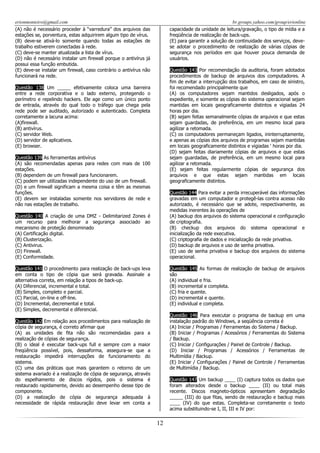 erionmonteiro@gmail.com
(A) não é necessário proceder à “varredura” dos arquivos das
estações se, porventura, estas adquirirem algum tipo de vírus.
(B) deve-se ativá-lo somente quando todas as estações de
trabalho estiverem conectadas à rede.
(C) deve-se manter atualizada a lista de vírus.
(D) não é necessário instalar um firewall porque o antivírus já
possui essa função embutida.
(E) deve-se instalar um firewall, caso contrário o antivírus não
funcionará na rede.

br.groups.yahoo.com/group/erionline
capacidade da unidade de leitura/gravação, o tipo de mídia e a
freqüência de realização de back-ups.
(E) para garantir a solução de continuidade dos serviços, devese adotar o procedimento de realização de várias cópias de
segurança nos períodos em que houver pouca demanda de
usuários.
Questão 143 Por recomendação da auditoria, foram adotados
procedimentos de backup de arquivos dos computadores. A
fim de evitar a interrupção dos trabalhos, em caso de sinistro,
foi recomendado principalmente que
(A) os computadores sejam mantidos desligados, após o
expediente, e somente as cópias do sistema operacional sejam
mantidas em locais geograficamente distintos e vigiadas 24
horas por dia.
(B) sejam feitas semanalmente cópias de arquivos e que estas
sejam guardadas, de preferência, em um mesmo local para
agilizar a retomada.
(C) os computadores permaneçam ligados, ininterruptamente,
e apenas as cópias dos arquivos de programas sejam mantidas
em locais geograficamente distintos e vigiadas „ horas por dia.
(D) sejam feitas diariamente cópias de arquivos e que estas
sejam guardadas, de preferência, em um mesmo local para
agilizar a retomada.
(E) sejam feitas regularmente cópias de segurança dos
arquivos e que estas sejam mantidas em locais
geograficamente distintos.

Questão 138 Um _____ efetivamente coloca uma barreira
entre a rede corporativa e o lado externo, protegendo o
perímetro e repelindo hackers. Ele age como um único ponto
de entrada, através do qual todo o tráfego que chega pela
rede pode ser auditado, autorizado e autenticado. Completa
corretamente a lacuna acima:
(A)firewall.
(B) antivírus.
(C) servidor Web.
(D) servidor de aplicativos.
(E) browser.
Questão 139 As ferramentas antivírus
(A) são recomendadas apenas para redes com mais de 100
estações.
(B) dependem de um firewall para funcionarem.
(C) podem ser utilizadas independente do uso de um firewall.
(D) e um firewall significam a mesma coisa e têm as mesmas
funções.
(E) devem ser instaladas somente nos servidores de rede e
não nas estações de trabalho.

Questão 144 Para evitar a perda irrecuperável das informações
gravadas em um computador e protegê-las contra acesso não
autorizado, é necessário que se adote, respectivamente, as
medidas inerentes às operações de
(A) backup dos arquivos do sistema operacional e configuração
de criptografia.
(B) checkup dos arquivos do sistema operacional e
inicialização da rede executiva.
(C) criptografia de dados e inicialização da rede privativa.
(D) backup de arquivos e uso de senha privativa.
(E) uso de senha privativa e backup dos arquivos do sistema
operacional.

Questão 140 A criação de uma DMZ - Delimitarized Zones é
um recurso para melhorar a segurança associado ao
mecanismo de proteção denominado
(A) Certificação digital.
(B) Clusterização.
(C) Antivirus.
(D) Firewall.
(E) Conformidade.
Questão 141 O procedimento para realização de back-ups leva
em conta o tipo de cópia que será gravada. Assinale a
alternativa correta, em relação a tipos de back-up.
(A) Diferencial, incremental e total.
(B) Simples, completo e parcial.
(C) Parcial, on-line e off-line.
(D) Incremental, decremental e total.
(E) Simples, decremental e diferencial.

Questão 145 As formas de realização de backup de arquivos
são
(A) individual e fria.
(B) incremental e completa.
(C) fria e quente.
(D) incremental e quente.
(E) individual e completa.
Questão 146 Para executar o programa de backup em uma
instalação padrão do Windows, a seqüência correta é
(A) Iniciar / Programas / Ferramentas do Sistema / Backup.
(B) Iniciar / Programas / Acessórios / Ferramentas do Sistema
/ Backup.
(C) Iniciar / Configurações / Painel de Controle / Backup.
(D) Iniciar / Programas / Acessórios / Ferramentas de
Multimídia / Backup.
(E) Iniciar / Configurações / Painel de Controle / Ferramentas
de Multimídia / Backup.

Questão 142 Em relação aos procedimentos para realização de
cópia de segurança, é correto afirmar que
(A) as unidades de fita não são recomendadas para a
realização de cópias de segurança.
(B) o ideal é executar back-ups full e sempre com a maior
freqüência possível, pois, dessaforma, assegura-se que a
restauração impedirá interrupções de funcionamento do
sistema.
(C) uma das práticas que mais garantem o retorno de um
sistema avariado é a realização de cópia de segurança, através
do espelhamento de discos rígidos, pois o sistema é
restaurado rapidamente, devido ao desempenho desse tipo de
componente.
(D) a realização de cópia de segurança adequada à
necessidade de rápida restauração deve levar em conta a

Questão 147 Um backup ____ (I) captura todos os dados que
foram alterados desde o backup ____ (II) ou total mais
recente. Discos magneto-ópticos apresentam degradação
_____ (III) do que fitas, sendo de restauração e backup mais
____ (IV) do que estas. Completa-se corretamente o texto
acima substituindo-se I, II, III e IV por:

12

 