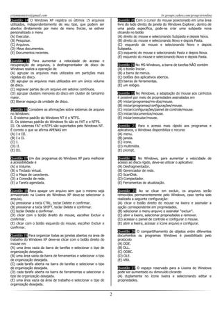 erionmonteiro@gmail.com
Questão 14 O Windows XP registra os últimos 15 arquivos
utilizados, independentemente de seu tipo, que podem ser
abertos diretamente por meio de menu Iniciar, se estiver
personalizado o menu
(A) Executar.
(B) Pesquisar.
(C) Arquivos.
(D) Meus documentos.
(E) Documentos recentes.

br.groups.yahoo.com/group/erionline
Questão 20 Com o cursor do mouse posicionado em uma área
livre do lado direito da janela do Windows Explorer, dentro de
uma pasta específica, pode-se criar uma subpasta nova
clicando no botão
(A) direito do mouse e selecionando Subpasta e depois Nova.
(B) direito do mouse e selecionando Novo e depois Pasta.
(C) esquerdo do mouse e selecionando Novo e depois
Subpasta.
(D) esquerdo do mouse e selecionando Pasta e depois Nova.
(E) esquerdo do mouse e selecionando Novo e depois Pasta.

Questão 15 Para aumentar a velocidade de acesso e
recuperação de arquivos, o desfragmentador de disco do
Windows realiza a operação de
(A) agrupar os arquivos mais utilizados em partições mais
rápidas do disco.
(B) agrupar os arquivos mais utilizados em um único volume
de disco.
(C) regravar partes de um arquivo em setores contínuos.
(D) agrupar clusters menores do disco em cluster de tamanho
maior.
(E) liberar espaço da unidade de disco.

Questão 21 No MS-Windows, a barra de tarefas NÃO contém
(A) o botão Iniciar.
(B) a barra de menus.
(C) botões dos aplicativos abertos.
(D) barras de ferramentas.
(E) um relógio.
Questão 22 No Windows, a adaptação do mouse aos canhotos
é possível por meio de propriedades assinaladas em
(A) iniciar/programas/ms-dos/mouse.
(B) iniciar/programas/configurações/mouse.
(C) iniciar/configurações/painel de controle/mouse.
(D) iniciar/documentos/mouse.
(E) iniciar/executar/mouse.

Questão 16 Considere as afirmações sobre sistemas de arquivo
no Windows:
I. O sistema padrão do Windows NT é o NTFS.
II. Os sistemas padrão do Windows 9x são os FAT e o NTFS.
III. Os sistemas FAT e NTFS são suportados pelo Windows NT.
É correto o que se afirma APENAS em
(A) I e III.
(B) I e II.
(C) I.
(D) II.
(E) III.

Questão 23 Para o acesso mais rápido aos programas e
aplicativos, o Windows disponibiliza o recurso
(A) menu.
(B) janela.
(C) ícone.
(D) multimídia.
(E) prompt.

Questão 17 Um dos programas do Windows XP para melhorar
a acessibilidade é
(A) o Volume.
(B) o Teclado virtual.
(C) o Mapa de caracteres.
(D) a Conexão de rede.
(E) a Tarefa agendada.

Questão 24 No Windows, para aumentar a velocidade de
acesso ao disco rígido, deve-se utilizar o aplicativo:
(A) Desfragmentador.
(B) Gerenciador de rede.
(C) ScanDisk.
(D) Compactador.
(E) Ferramentas de atualização.

Questão 18 Para apagar um arquivo sem que o mesmo seja
armazenado na Lixeira do Windows XP deve-se selecionar o
arquivo,
(A) pressionar a tecla CTRL, teclar Delete e confirmar.
(B) pressionar a tecla SHIFT, teclar Delete e confirmar.
(C) teclar Delete e confirmar.
(D) clicar com o botão direito do mouse, escolher Excluir e
confirmar.
(E) clicar com o botão esquerdo do mouse, escolher Excluir e
confirmar.

Questão 25 Ao se clicar em excluir, os arquivos serão
removidos permanentemente pelo Windows, caso tenha sido
realizada a seguinte configuração:
(A) clicar o botão direito do mouse na lixeira e assinalar a
opção correspondente em propriedades.
(B) selecionar o menu arquivo e assinalar “excluir”.
(C) abrir a lixeira, selecionar propriedades e remover.
(D) acessar o painel de controle e configurar o mouse.
(E) abrir a lixeira, acessar o ícone arquivo e configurar.
Questão 26 O compartilhamento de objetos entre diferentes
documentos ou programas Windows é possibilitado pelo
protocolo
(A) DDE.
(B) DLL.
(C) ODBC.
(D) OLE.
(E) VBX.

Questão 19 Para organizar todas as janelas abertas na área de
trabalho do Windows XP deve-se clicar com o botão direito do
mouse em
(A) uma área vazia da barra de tarefas e selecionar o tipo de
organização desejada.
(B) uma área vazia da barra de ferramentas e selecionar o tipo
de organização desejada.
(C) cada tarefa aberta na barra de tarefas e selecionar o tipo
de organização desejada.
(D) cada tarefa aberta na barra de ferramentas e selecionar o
tipo de organização desejada.
(E) uma área vazia da área de trabalho e selecionar o tipo de
organização desejada.

Questão 27 O espaço reservado para a Lixeira do Windows
pode ser aumentado ou diminuído clicando
(A) duplamente no ícone lixeira e selecionando editar e
propriedades.

2

 