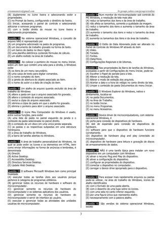 erionmonteiro@gmail.com
(B) duplamente no ícone lixeira e selecionando exibir e
propriedades.
(C) no Prompt da lixeira, configurando o diretório da lixeira.
(D) Iniciar, acessando o painel de controle e selecionando
adicionar e remover programas.
(E) com o botão direito do mouse no ícone lixeira e
selecionando propriedades.

br.groups.yahoo.com/group/erionline
Questão 34 Num monitor de microcomputador sob controle do
MS Windows, a resolução de tela mais alta
(A) reduz os tamanhos dos itens e da área de trabalho.
(B) não afeta os tamanhos, somente a qualidade da imagem.
(C) reduz o tamanho dos itens e aumenta o tamanho da área
de trabalho.
(D) aumenta o tamanho dos itens e reduz o tamanho da área
de trabalho.
(E) aumenta os tamanhos dos itens e da área de trabalho.

Questão 28 No sistema operacional Windows, o conceito de
arquivo NÃO é representado por
(A) um programa adicionado na pasta de programas.
(B) um documento de trabalho gravado na forma de texto.
(C) um banco de dados no disco rígido.
(D) uma planilha eletrônica contendo fórmulas de cálculo.
(E) um atalho exibido na área de trabalho.

Questão 35 O Estilo de Data Abreviada pode ser alterado no
Painel de Controle do Windows XP através do item
(A) Vídeo.
(B) Teclado.
(C) Fontes.
(D) Data/Hora.
(E) Configurações Regionais e de Idiomas.

Questão 29 Ao colocar o ponteiro do mouse no menu Iniciar,
sobre um item que contém uma seta para a direita, o Windows
exibe
(A) os itens de um menu secundário.
(B) uma caixa de texto para digitar comandos.
(C) o nome completo do item.
(D) a janela de abertura do objeto associado ao item.
(E) o nome do autor e a data de criação do item.

Questão 36 Nas propriedades da Barra de tarefas do Windows,
acessadas a partir de Configurações do menu Iniciar, pode-se
(A) Escolher o Papel de parede para a tela.
(B) Alterar a resolução da tela.
(C) Alterar o modo de exibição dos arquivos.
(D) Acertar a data e a hora do relógio no canto direito da tela.
(E) Limpar o conteúdo da pasta Documentos do menu Iniciar.

Questão 30 Um atalho de arquivo quando excluído da área de
trabalho do Windows
(A) altera a pasta em que o arquivo associado foi gravado.
(B) altera o conteúdo do arquivo associado.
(C) exclui a cópia do arquivo associado.
(D) elimina a cópia da pasta em que o atalho foi gravado.
(E) elimina o ponteiro para abrir o arquivo associado.

Questão 37 O Windows Explorer do Windows, nativa e
diretamente, localiza-se
(A) na pasta Documentos.
(B) na Área de Trabalho.
(C) no botão Iniciar.
(D) no menu Programas.
(E) no menu Acessórios.

Questão 31 O ícone Meu Computador do Windows é usado,
entre outras funções, para exibir
(A) uma lista de pasta no painel esquerdo da janela e o
conteúdo da pasta selecionada no painel direito.
(B) o conteúdo de um disco em uma única janela separada.
(C) as pastas e as respectivas subpastas em uma estrutura
hierárquica.
(D) a área de trabalho do Windows.
(E) a barra de tarefas abertas no Windows.

Questão 38 Device driver de microcomputadores, com sistema
operacional Windows, é
(A) porta para conexão de dispositivos de hardware.
(B) slot de expansão para conexão de dispositivos de
hardware.
(C) software para que o dispositivo de hardware funcione
corretamente.
(D) dispositivo de hardware plug and play conectado ao
microcomputador.
(E) dispositivo de hardware para leitura e gravação de discos
de armazenamento de dados.

Questão 32 A área de trabalho personalizável do Windows, na
qual se pode exibir os ícones e os elementos em HTML, bem
como enviar informações na forma de anúncios e lembretes, é
denominada
(A) DirectX.
(B) Active Desktop.
(C) Accessibility Desktop.
(D) Directory Services Desktop.
(E) Update Web Desktop.

Questão 39 NÃO é uma tarefa típica para instalar um novo
dispositivo em um computador com Windows
(A) ativar o recurso Plug and Play do dispositivo.
(B) ativar a configuração do dispositivo.
(C) configurar as propriedades do dispositivo.
(D) conectar o dispositivo no computador.
(E) carregar o device drive apropriado para o dispositivo.

Questão 33 O software Microsoft Windows tem como principal
finalidade
(A) executar todas as tarefas úteis aos usuários porque
pertence à categoria de programas utilitários.
(B) gerenciar todos os recursos de hardware e software do
microcomputador.
(C) gerenciar somente os recursos de hardware do
microcomputador e os sistemas aplicativos dos usuários.
(D) gerenciar somente os recursos de hardware do
microcomputador e servir de interface ao usuário.
(E) executar e gerenciar todas as atividades das unidades
usuárias de microcomputador.

Questão 40 Para acessar mais rapidamente arquivos ou pastas
pode-se utilizar, na área de trabalho do Windows, ícones de
atalho identificados
(A) com o formato de uma pasta aberta.
(B) com o desenho de uma lupa sobre os ícones.
(C) com uma seta no canto inferior esquerdo.
(D) por uma figura única que representa atalho.
(E) necessariamente com a palavra atalho.
Questão 41 São versões do sistema operacional Windows,
exceto

3

 