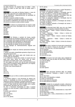 erionmonteiro@gmail.com
(E) Editar Recortar. Em seguida clique em Editar – Colar,
estando na pasta ou disco para onde se deseja copiar o
arquivo.

br.groups.yahoo.com/group/erionline
(E) III, apenas.
Questão 59 No Microsoft Word temos a opção Marcadores e
Numeração, onde após esta seleção no texto:
(A) Todos os parágrafos receberão a formatação atual do
marcador de bordas ou o número da página especificada.
(B) Todos os parágrafos receberão a formatação atual das
tabulações ou o número da página especificado.
(C) Todos os parágrafos receberão a formatação atual do
marcador ou numerador especificado.
(D) Todas as páginas receberão a formatação das bordas e
numeração nas páginas.
(E) Todas as páginas receberão a formatação das bordas e
marcadores nas páginas.

Questão 54 Em uma pasta do Windows Explorer, o menu de
atalho exibe, após clicar com o botão direito do mouse,
(A) os subdiretórios, independentemente da quantidade de
caracteres no nome.
(B) todos os arquivos contidos na pasta.
(C) um conjunto de comandos que podem ser executados.
(D) somente os subdiretórios com nomes até oito caracteres.
(E) somente os arquivos ocultos contidos na pasta.
Questão 55 O sistema de armazenamento de arquivos criado
no Windows para trocar informações entre as mídias de CDROM e DVD é
(A) UDF
(B) FAT
(C) DCVD
(D) NTFS
(E) FAT32

Questão 60 No Microsoft Word 2003, para criar uma Tabela
deve-se utilizar os seguintes comandos da Barra de Menu:
(A) Tabela – Inserir – Tabela – Colocar o número de colunas e
linhas desejadas
(B) Tabela – Selecionar – Tabela – Colocar o número de
colunas e linhas desejadas
(C) Tabela – Inserir – Tabela – Colocar o número de Tabelas
desejadas
(D) Tabela – Selecionar – Tabela – Colocar o número de
Tabelas desejadas
(E) Tabela – Células – Tabela – Colocar o número de colunas e
linhas desejadas

Questão 56 No Windows, o ponteiro do mouse, quando
assume o formato de ampulheta (relógio de areia), indica que
(A) o computador está ocupado executando uma operação.
(B) o computador está trabalhando em segundo plano.
(C) uma operação não está disponível no computador.
(D) uma operação de seleção normal será executada.
(E) uma operação de redimensionamento diagonal será
executada.

Questão 61 Ao mover o ponteiro do mouse para a esquerda da
linha até que assuma a forma de uma seta para a direita,
clicando-o uma única vez, o MS Word selecionará
(A) um parágrafo.
(B) um elemento gráfico.
(C) um documento inteiro.
(D) uma frase.
(E) uma linha de texto.

Questão 57 Com relação aos sistemas operacionais Windows,
considere:
I. quando uma pasta compartilhada apresenta a figura de uma
mão abaixo do seu ícone
padrão, significa que aquela pasta está travada para uso
somente pelo seu proprietário;
II. ao utilizarmos o mouse para arrastar um arquivo de uma
pasta para outra, dentro do mesmo drive de disco,
executamos as funções copiar e colar, sucessivamente;
III. para apagar um arquivo, sem que ele seja encaminhado
para a lixeira do Windows, devese selecioná-lo e, em seguida,
pressionar as teclas “SHIFT” + “DEL”.
É correto o que consta APENAS em
(A) I.
(B) II.
(C) III.
(D) I e II.
(E) II e III.

Questão 62 Um arquivo novo será criado, após a digitação de
um documento por meio do editor MS Word 2003, utilizandose a caixa de diálogo
(A) Salvar como.
(B) Salvar.
(C) Novo.
(D) Arquivo.
(E) Colar especial.
Questão 63 Num documento MS-Word 2003, em exibição
Normal, ao selecionar “Cabeçalho e rodapé”, o texto será
exibido
(A) em Tela inteira.
(B) em Zoom, nos cabeçalhos e rodapés.
(C) ainda no modo Normal.
(D) no modo Layout de impressão.
(E) no modo Estrutura de tópicos.

Questão 58 No que se refere ao sistema operacional Windows,
considere:
I. O Windows Explorer é uma ferramenta de sistema que
permite a visualização da árvore de diretórios (pastas) e
respectivos arquivos existentes no ambiente operacional.
II. Grande parte das operações efetuadas pelo mouse também
podem ser feitas através de teclas de atalho com o auxílio,
principalmente, das teclas CTRL, ALT e SHIFT.
III. Com a ferramenta Propriedades de vídeo é possível
configurar as cores da janela, o papel de parede e o protetor
de telas.
É correto o que consta em
(A) I, II e III.
(B) I e II, apenas.
(C) I, apenas.
(D) II e III, apenas.

Questão 64 A seleção de um parágrafo completo, utilizando-se
o mouse em um documento MS Word, é realizada por meio de
(A) três cliques sobre o texto.
(B) dois cliques sobre o texto.
(C) dois cliques sobre o texto, pressionando-se a tecla SHIFT
simultaneamente.
(D) um clique sobre o texto.
(E) um clique sobre o texto, pressionando-se a tecla SHIFT
simultaneamente.

5

 