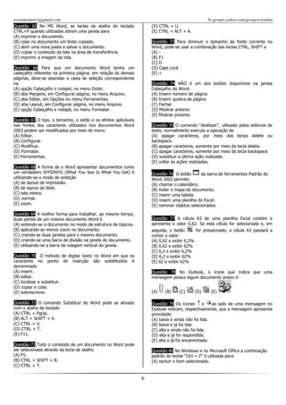 erionmonteiro@gmail.com
Questão 65 No MS Word, as teclas de atalho do teclado
CTRL+P quando utilizadas abrem uma janela para
(A) imprimir o documento.
(B) colar no documento um texto copiado.
(C) abrir uma nova pasta e salvar o documento.
(D) copiar o conteúdo da tela na área de transferência.
(E) imprimir a imagem da tela.

br.groups.yahoo.com/group/erionline
(D) CTRL + U.
(E) CTRL + ALT + A.
Questão 73 Para diminuir o tamanho da fonte corrente no
Word, pode-se usar a combinação das teclas CTRL, SHIFT e
(A) (B) F1
(C) D
(D) Caps Lock
(E) <

Questão 66 Para que um documento Word tenha um
cabeçalho diferente na primeira página, em relação às demais
páginas, deve-se assinalar a caixa de seleção correspondente
na
(A) opção Cabeçalho e rodapé, no menu Exibir.
(B) aba Margens, em Configurar página, no menu Arquivo.
(C) aba Editar, em Opções no menu Ferramentas.
(D) aba Layout, em Configurar página, no menu Arquivo.
(E) opção Cabeçalho e rodapé, no menu Formatar.

Questão 74 NÃO é um dos botões disponíveis na janela
Cabeçalho do Word:
(A) Inserir número de página
(B) Inserir quebra de página
(C) Fechar
(D) Mostrar anterior
(E) Mostrar próximo

Questão 67 O tipo, o tamanho, o estilo e os efeitos aplicáveis
nas fontes dos caracteres utilizados nos documentos Word
2003 podem ser modificados por meio do menu
(A) Editar.
(B) Configurar.
(C) Modificar.
(D) Formatar.
(E) Ferramentas.

Questão 75 O comando “desfazer”, utilizado pelos editores de
texto, normalmente executa a operação de
(A) apagar caracteres, por meio das teclas delete ou
backspace.
(B) apagar caracteres, somente por meio da tecla delete.
(C) apagar caracteres, somente por meio da tecla backspace.
(D) substituir a última ação realizada.
(E) voltar às ações realizadas.

Questão 68 A forma de o Word apresentar documentos como
um verdadeiro WYSIWYG (What You See Is What You Get) é
utilizando-se o modo de exibição
(A) de layout de impressão.
(B) de layout da Web.
(C) tela inteira.
(D) normal.
(E) zoom.

Questão 76 O botão
da barra de ferramentas Padrão do
Word 2003 permite:
(A) chamar o calendário.
(B) exibir o mapa do documento.
(C) inserir uma tabela.
(D) inserir uma planilha do Excel.
(E) remover objetos selecionados.

Questão 69 A melhor forma para trabalhar, ao mesmo tempo,
duas partes de um mesmo documento Word é
(A) exibindo-se o documento no modo de estrutura de tópicos.
(B) aplicando-se menos zoom no documento.
(C) criando-se duas janelas para o mesmo documento.
(D) criando-se uma barra de divisão na janela do documento.
(E) utilizando-se a barra de rolagem vertical da janela.

Questão 77 A célula A3 de uma planilha Excel contém e
apresenta o valor 0,62. Se esta célula for selecionada e, em
seguida, o botão
for pressionado, a célula A3 passará a
conter o valor:
(A) 0,62 e exibir 6,2%
(B) 0,62 e exibir 62%
(C) 6,2 e exibir 6,2%
(D) 6,2 e exibir 62%
(E) 62 e exibir 62%

Questão 70 O método de digitar texto no Word em que os
caracteres no ponto de inserção são substituídos é
denominado
(A) inserir.
(B) editar.
(C) localizar e substituir.
(D) copiar e colar.
(E) sobrescrever.

Questão 78 No Outlook, o ícone que indica que uma
mensagem possui algum documento anexo é:
(A)

Questão 71 O comando Substituir do Word pode se ativado
com o atalho de teclado
(A) CTRL + PgUp.
(B) ALT + SHIFT + 4.
(C) CTRL + U.
(D) CTRL + T.
(E) F11.

(B)

(C)

(D)

(E)

Questão 79 Os ícones
e
ao lado de uma mensagem no
Outlook indicam, respectivamente, que a mensagem apresenta
prioridade:
(A) baixa e ainda não foi lida.
(B) baixa e já foi lida.
(C) alta e ainda não foi lida.
(D) alta e já foi respondida.
(E) alta e já foi encaminhada.

Questão 72 Todo o conteúdo de um documento no Word pode
ser selecionado através da tecla de atalho
(A) F5.
(B) CTRL + SHIFT + B.
(C) CTRL + T.

Questão 80 No Windows e no Microsoft Office a combinação
padrão de teclas “Ctrl + Z” é utilizada para:
(A) excluir o item selecionado.

6

 