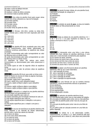 erionmonteiro@gmail.com
(B) exibir a caixa de diálogo executar.
(C) exibir o menu iniciar.
(D) desfazer o efeito do último comando.
(E) minimizar todas as janelas abertas.

br.groups.yahoo.com/group/erionline
Questão 87 Na janela Formatar células, de uma planilha Excel,
a guia para formatação de categorias é:
(A) Proteção
(B) Alinhamento
(C) Número
(D) Fonte
(E) Padrões

Questão 81 Uma célula de planilha Excel pode ocupar várias
colunas e/ou linhas utilizando-se o tipo de formatação
(A) Formatar planilha.
(B) Formatar linha.
(C) Formatar coluna.
(D) Mesclar células.
(E) Ocultar linhas de grade da célula.

Questão 88 A exibição da janela Ir para, na área de trabalho
do Excel, pode ser feita pressionando-se a tecla
(A) F1
(B) F2
(C) F3
(D) F5
(E) F6

Questão 82 A fórmula =B11+B12, contida na célula B10,
quando movida para a célula A10 será regravada pelo Excel
como
(A) =A10+A11
(B) =A11+A12
(C) =B10+B11
(D) =C10+C12
(E) =B11+B12

Questão 89 Dadas as células de uma planilha eletrônica: A1 =
8, B1 = 32 e C1 = 2 O valor resultante na célula D1, que
contém a fórmula A1+B1/C1^2, será
(A) 2,5
(B) 16
(C) 72
(D) 10
(E) 256

Questão 83 Na planilha MS Excel, arrastando para cima, pela
alça de preenchimento, duas células selecionadas, os
conteúdos numéricos preenchidos, na seqüência das células
arrastadas,
(A) serão incrementados pela razão correspondente ao valor
da diferença entre as células iniciais.
(B) serão decrementados pela razão correspondente ao valor
da diferença entre as células iniciais.
(C) dependem da ordem dos valores para serem
incrementados ou decrementados pela razão proporcional à
diferença.
(D) ficarão iguais ao valor da segunda célula da seqüência
inicial.
(E) ficarão iguais ao valor da primeira célula da seqüência
inicial.

Questão 90 A intersecção entre uma linha e uma coluna,
utilizada para fazer cálculos em planilhas eletrônicas, é uma
célula com o nome formado normalmente pela seqüência
(A) do número de célula, somente.
(B) do número de coluna mais a letra da linha.
(C) do número de linha mais a letra da coluna.
(D) da letra da linha mais o número da coluna.
(E) da letra da coluna mais o número de linha.
Questão 91 Ao digitar uma fórmula de cálculo em planilhas
eletrônicas, NÃO se usa o sinal matemático
(A) + para operação de soma.
(B) - para a operação de subtração.
(C) x para a operação de multiplicação.
(D) / para a operação de divisão.
(E) ^ para a operação de exponenciação.

Questão 84 Na planilha MS Excel, para exibir as linhas como
títulos ou rótulos de colunas em todas as páginas impressas,
deve- se assinalar no menu:
(A) formatar, opção linha e guia planilha.
(B) inserir, opção linha e guia cabeçalho/rodapé.
(C) arquivo, opção configurar página e guia cabeçalho/
rodapé.
(D) arquivo, opção configurar página e guia página.
(E) arquivo, opção configurar página e guia planilha.

Questão 92 Em uma fórmula em que se combina diversos
operadores, o Excel primeiramente executa os operadores
(A) de referência.
(B) de comparação.
(C) de concatenação.
(D) de exponenciação.
(E) de multiplicação e divisão.

Questão 85 O cabeçalho e o rodapé de uma planilha eletrônica
MS Excel podem ser personalizados com
(A) uma seção específica para cada um.
(B) células mescladas para formatação individual de cada um.
(C) três seções específicas para cada um.
(D) três seções específicas para o cabeçalho e uma para o
rodapé.
(E) três seções específicas para o rodapé e uma para o
cabeçalho.

Questão 93 No aplicativo de planilha eletrônica Excel,
(A) uma planilha pode conter uma ou mais pastas de trabalho.
(B) uma pasta de trabalho pode conter uma ou mais planilhas.
(C) uma folha de planilha pode conter mais de uma guia de
planilha.
(D) uma guia de planilha pode conter mais de uma folha de
planilha.
(E) um gráfico pode ser colocado somente em uma folha de
gráfico separada.

Questão 86 O recurso de AutoCálculo da planilha eletrônica MS
Excel, referente a um intervalo de células selecionadas,
permite exibir a soma dos valores do intervalo
(A) na barra de status.
(B) numa outra célula selecionada.
(C) na caixa de nome.
(D) na barra de tarefas.
(E) na barra de fórmulas.

Questão 94 As células A1 e A2 selecionadas contêm,
respectivamente, os valores 1 e 2. Após arrastá-las pela alça
de preenchimento até a célula E2, esta célula será preenchida
com
(A) 2.

7

 