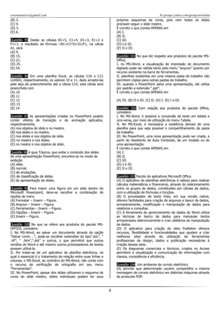 erionmonteiro@gmail.com
(B) 3.
(C) 4.
(D) 5.
(E) 6.

br.groups.yahoo.com/group/erionline
próprios esquemas de cores, pois nem todos os slides
precisam seguir o slide mestre.
É correto o que consta APENAS em
(A) I.
(B) II.
(C) III.
(D) I e III.
(E) II e III.

Questão 95 Dadas as células B1=5, C1=4, D1=3, E1=2 e
F1=1, o resultado da fórmula =B1+C1*D1-E1/F1, na célula
A1, será
(A) 9.
(B) 15.
(C) 21.
(D) 25.
(E) 54.

Questão 101 No que diz respeito aos produtos do pacote MSOffice,
I. no MS-Word, a visualização de impressão do documento
digitado pode ser obtida tanto pelo menu “arquivo” quanto por
recurso existente na barra de ferramentas.
II. planilhas existentes em uma mesma pasta de trabalho não
permitem cópias para outras pastas de trabalho.
III. quando o PowerPoint salva uma apresentação, ele utiliza
por padrão a extensão “.ppt”.
É correto o que consta APENAS em

Questão 96 Em uma planilha Excel, as células C10 e C11
contêm, respectivamente, os valores 10 e 11. Após arrastá-las
pela alça de preenchimento até a célula C14, esta célula será
preenchida com
(A) 10
(B) 11
(C) 12
(D) 13
(E) 14

(A) III. (B) II e III. (C) II. (D) I. (E) I e III.
Questão 102 Com relação aos produtos do pacote Office,
considere:
I. No MS-Word, é possível a conversão de texto em tabela e
vice-versa, por meio da utilização do menu Tabela.
II. No MS-Excel, é necessária a existência demais de uma
planilha para que seja possível o compartilhamento da pasta
de trabalho.
III. No PowerPoint, uma nova apresentação pode ser criada, a
partir do Assistente de Auto Conteúdo, de um modelo ou de
uma apresentação.
É correto o que consta APENAS em
(A) I.
(B) II.
(C) III.
(D) I e III.
(E) II e III.

Questão 97 As apresentações criadas no PowerPoint podem
conter efeitos de transição e de animação aplicados,
respectivamente,
(A) nos objetos de slide e no mestre.
(B) nos slides e no mestre.
(C) nos slides e nos objetos de slide.
(D) no mestre e nos slides.
(E) no mestre e nos objetos de slide.
Questão 98 A guia Tópicos, que exibe o conteúdo dos slides
de uma apresentação PowerPoint, encontra-se no modo de
exibição
(A) slide.
(B) normal.
(C) de anotações.
(D) de classificação de slides.
(E) de apresentação de slides.

Questão 103 Pacote de aplicativos Microsoft Office.
(A) O aplicativo de planilhas eletrônicas é valioso para realizar
cálculos matemáticos e financeiros, através do relacionamento
entre os grupos de dados, constituídos por células de dados,
com a utilização de fórmulas e funções.
(B) O processador de texto Visio, em sua versão nativa,
oferece facilidades para criação de arquivos e banco de dados,
armazenamento, modificação e manipulação de dados para
relatórios e consultas.
(C) A ferramenta de gerenciamento de dados do Word utiliza
as técnicas de banco de dados para manipular textos
armazenados eletronicamente e criar utilitários de manipulação
de dados.
(D) O aplicativo para criação de sites Publisher oferece
recursos, flexibilidade e funcionalidades que ajudam a criar
melhores sites através da utilização de ferramentas
profissionais de design, dados e publicação necessárias à
criação desses sites.
(E) Os diagramas comerciais e técnicos, criados no Access
permitem a visualização e comunicação de informações com
clareza, consistência e eficiência.

Questão 99 Para inserir uma figura em um slide dentro do
Microsoft Powerpoint, deve-se escolher a combinação de
opções de menu
(A) Formatar – Inserir – Figura.
(B) Arquivo – Inserir – Figura.
(C) Ferramentas – Inserir – Figura.
(D) Opções – Inserir – Figura.
(E) Inserir – Figura.
Questão 100 No que se refere aos produtos do pacote MSOFFICE, considere:
I. No MS-Word, ao salvar um documento através da opção
“Salvar como …”, pode-se escolher extensões do tipo“.doc”, “
.rtf”, “ .htm”,“.dot” e outros, o que permitirá que outras
versões do Word e até mesmo outros processadores de textos
possam utilizá-lo.
II. Por tratar-se de um aplicativo de planilha eletrônica, no
qual o essencial é o tratamento da relação entre suas linhas e
colunas, o MS-Excel, ao contrário do MS-Word, não conta com
o recurso de verificação de ortografia em seu menu
“Ferramentas”.
III. No PowerPoint, apesar dos slides utilizarem o esquema de
cores do slide mestre, slides individuais podem ter seus

Questão 104 Um ambiente de correio eletrônico
(A) permite que determinado usuário compartilhe a mesma
mensagem de correio eletrônico em distintas máquinas através
do protocolo POP.

8

 