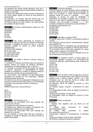 erionmonteiro@gmail.com
(B) tradicional não oferece grande segurança, visto que o
conteúdo de mensagens pode ser obtido através da captura de
pacotes no meio físico.
(C) permite que determinado módulo servidor comunique-se
com outro módulo servidor de correio da rede através do
protocolo POP.
(D) associado a um servidor Web não permite que uma
mensagem possa ser visualizada através de um navegador.
(E) funciona apenas em redes Internet, não sendo possível
sua utilização em redes Intranet.

br.groups.yahoo.com/group/erionline
Questão 109 A troca de mensagens
entre dois usuários do correio eletrônico exige a utilização de
aplicativos cliente de e-mail e protocolos de comunicação. Ao
enviar uma mensagem o correio eletrônico utilizará um
aplicativo cliente de e-mail e o protocolo _______ para
depositá-la no servidor de e-mail do destinatário. A
transferência de mensagens recebidas entre o servidor e o
cliente de e-mail requer a utilização de outros programas e
protocolos, como por exemplo o protocolo _______. Para
completar corretamente o texto acima as lacunas devem ser
preenchidas, respectivamente, por
(A) SMTP IMAP
(B) IMAP POP
(C) MUA SMTP
(D) POP IMAP
(E) MTA SMTP

Questão 105 O protocolo tradicionalmente utilizado em uma
rede Intranet é o
(A) NetBEUI.
(B) IPX/SPX.
(C) Unix.
(D) OSI.
(E) TCP/IP.

Questão 110 Aplicações e protocolo TCP/IP.
(A) UDP/IP, assim como o TCP/IP, é um protocolo orientado à
conexão.
(B) A aplicação Terminal Virtual é tradicionalmente fornecida
pelo protocolo FTP.
(C) O protocolo SMTP é responsável pelo gerenciamento de
redes, sendo adotado como padrão em diversas redes TCP/IP.
(D) O protocolo HTTP é muito ágil, permitindo um acesso
rápido e seguro a páginas em ambiente Web.
(E) DHCP é um protocolo que permite atribuição de IPs de
forma dinâmica em uma rede TCP/IP.

Questão 106 São termos relacionados ao protocolo de
transmissão de dados na Internet; ao protocolo de descrição,
descoberta e integração de serviços na web; e a um dos
protocolos utilizados no serviço de correio eletrônico,
respectivamente,
(A) TCP/IP; PPP e CSMA/CD.
(B) IP; UCP e DNS.
(C) TCP/IP; UDDI e POP.
(D) UCP; UDDI e DHCP.
(E) POP; LDDI e DNS.

Questão 111 Na arquitetura TCP/IP, as formas básicas de
comunicação orientada à conexão e de comunicação sem
conexão são aplicadas, respectivamente, pelos protocolos de
transporte
(A) IP e UDP.
(B) TCP e IP.
(C) IP e TCP.
(D) TCP e UDP.
(E) UDP e TCP.

Questão 107 Em relação a Internet e Intranet, analise as
afirmações abaixo.
I. O provedor é a empresa que fornece acesso aos usuários na
Internet, através de recursos de hardware (servidores,
roteadores etc) e software (páginas, links, e-mail etc.).
II. O provedor é a empresa que fornece acesso aos usuários
na Internet, cabendo-lhe a responsabilidade de manter
instalados os navegadores e certificar os endereços válidos na
Internet, tais como hdtp:br.gov.pi.tribunaldecontas.
III. Uma Intranet é uma plataforma de rede independente,
conectando os membros de uma organização, utilizando
protocolos padrões de Internet.
IV. Intranet é uma rede de computadores interligados em uma
rede local, através de um provedor externo, com as facilidades
da Internet, mas que atende, somente, a empresa ou
corporação.
SOMENTE está correto o que se afirma em

Questão 112 A fim de atribuir níveis de segurança a zonas da
internet, tais como Intranet local e sites restritos, entre outras,
solicita-se que o Internet Explorer, versão 6 ou 7, seja
configurado para tal. Uma das formas de realizar essa
operação é por meio do acesso à janela
(A) Segurança, dentro de Opções da Internet no menu
Ferramentas.
(B) Windows Update, mediante o acionamento do menu
Arquivo.
(C) Configurações de Web, dentro de Opções da Internet no
menu Exibir.
(D) Barra de ferramentas, no menu Editar.
(E) Propriedades, dentro de Opções da Internet no menu
Ferramentas.

(A) IV.
(B) II e IV.
(C) II e III.
(D) I e IV.
(E) I e III.
Questão 108 Internet Explorer é um
(A) protocolo de comunicação HTTP para interação dos
usuários com a Internet.
(B) programa de correio eletrônico da Internet.
(C) programa que habilita seus usuários a interagirem com
documentos hospedados em um servidor WEB.
(D) protocolo de comunicação HTML para interação dos
usuários com a Internet.
(E) site residente na World Wide Web que intermedia a
navegação na coleção de endereços da Internet, através de
plugins nele existente.

Questão 113 Observe as seguintes
definições:
I. Aplicativo Web específico para uso interno de uma
corporação.
II.
tráfego
Web,
comumente
no
padrão:
xxxxxxx@yyyyyyyy.com.br.
III.
tráfego
Web,
comumente
no
padrão:
http://www.xxxxxxxxxx.com.br.
Correspondem, respectiva e conceitualmente, às definições
acima
(A) Intranet; endereço de site da Web e hipermídia.
(B) MS-Word; endereço de site Web e hipertexto.

9

 