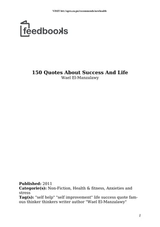 150 Quotes About Success And Life
Wael El-Manzalawy
Published: 2011
Categorie(s): Non-Fiction, Health & fitness, Anxieties and
stress
Tag(s): "self help" "self improvement" life success quote fam-
ous thinker thinkers writer author "Wael El-Manzalawy"
1
VISIT htt://apro.eu.pn/recommends/newhealth
 