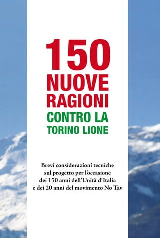 150
    NUOVE
     RAGIONI
     CONTRO LA
     TORINO LIONE


    Brevi considerazioni tecniche
     sul progetto per l’occasione
   dei 150 anni dell’unità d’italia
e dei 20 anni del movimento No Tav
 
