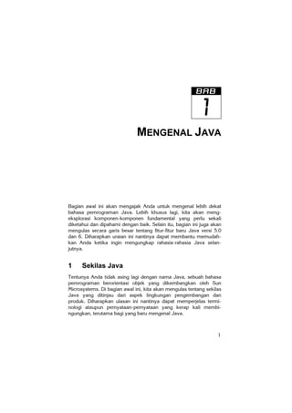 1
MENGENAL JAVA
Bagian awal ini akan mengajak Anda untuk mengenal lebih dekat
bahasa pemrograman Java. Lebih khusus lagi, kita akan meng-
eksplorasi komponen-komponen fundamental yang perlu sekali
diketahui dan dipahami dengan baik. Selain itu, bagian ini juga akan
mengulas secara garis besar tentang fitur-fitur baru Java versi 5.0
dan 6. Diharapkan uraian ini nantinya dapat membantu memudah-
kan Anda ketika ingin mengungkap rahasia-rahasia Java selan-
jutnya.
1 Sekilas Java
Tentunya Anda tidak asing lagi dengan nama Java, sebuah bahasa
pemrograman berorientasi objek yang dikembangkan oleh Sun
Microsystems. Di bagian awal ini, kita akan mengulas tentang sekilas
Java yang ditinjau dari aspek lingkungan pengembangan dan
produk. Diharapkan ulasan ini nantinya dapat memperjelas termi-
nologi ataupun pernyataan-pernyataan yang kerap kali membi-
ngungkan, terutama bagi yang baru mengenal Java.
 