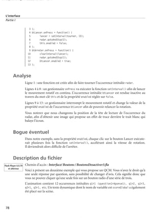 150 scripts Livre Page 78 Lundi, 20. ao t 2007 7:29 07

L’interface
Partie I

3
4
5
6
7
8
9
10
11
12
13

};
btLancer.onPress = function() {
lancer = setInterval(tourner, 10);
radar.gotoAndStop(2);
this.enabled = false;
};
btArreter.onPress = function() {
clearInterval(lancer);
radar.gotoAndStop(1);
btLancer.enabled = true;
};

Analyse
Ligne 1 : une fonction est créée aﬁn de faire tourner l’occurrence intitulée radar.
Lignes 4 à 8 : un gestionnaire onPress va exécuter la fonction setInterval() aﬁn de lancer
le mouvement rotatif en continu. L’occurrence intitulée btLancer est rendue inactive au
travers du mot-clé this et de la propriété enabled réglée sur false.
Lignes 9 à 13 : ce gestionnaire interrompt le mouvement rotatif et change la valeur de la
propriété enabled de l’occurrence btLancer aﬁn de pouvoir relancer la rotation.
Vous noterez que nous changeons la position de la tête de lecture de l’occurrence du
radar, aﬁn d’obtenir une image qui propose un effet de trace derrière le trait blanc qui
balaye l’écran.

Bogue éventuel
Dans notre exemple, sans la propriété enabled, chaque clic sur le bouton Lancer exécuterait plusieurs fois la fonction setInterval(), accélérant ainsi la vitesse de rotation.
Il deviendrait alors difﬁcile de l’arrêter.

Description du ﬁchier
Flash Player 6.0.79
et ultérieur

Chemin d’accès : Interface/ Boutons / BoutonsDesactiver3.ﬂa
Voici à présent un deuxième exemple qui vous propose un QCM. Vous n’avez le droit qu’à
une seule réponse par question, sans possibilité de changer d’avis. Cela signiﬁe donc que
vous ne pouvez cliquer qu’une seule fois sur un bouton radio d’une série de trois.
L’animation contient 12 occurrences intitulées q1r1 (question1réponse1), q1r2, q1r3,
q2r1, q3r1, etc. Un texte dynamique dont le nom de variable est scoreGlobal a également
été placé sur la scène.

78

 