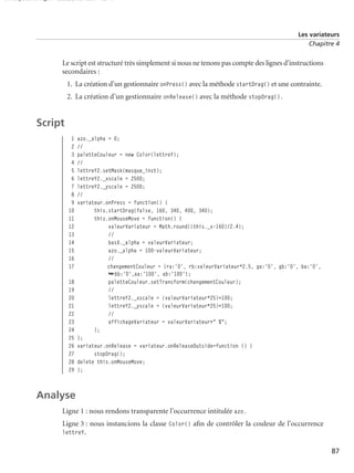 150 scripts Livre Page 87 Lundi, 20. ao t 2007 7:29 07

Les variateurs
Chapitre 4

Le script est structuré très simplement si nous ne tenons pas compte des lignes d’instructions
secondaires :
1. La création d’un gestionnaire onPress() avec la méthode startDrag() et une contrainte.
2. La création d’un gestionnaire onRelease() avec la méthode stopDrag().

Script
1
2
3
4
5
6
7
8
9
10
11
12
13
14
15
16
17
18
19
20
21
22
23
24
25
26
27
28
29

azo._alpha = 0;
//
paletteCouleur = new Color(lettreY);
//
lettreY2.setMask(masque_inst);
lettreY2._xscale = 2500;
lettreY2._yscale = 2500;
//
variateur.onPress = function() {
this.startDrag(false, 160, 340, 400, 340);
this.onMouseMove = function() {
valeurVariateur = Math.round((this._x-160)/2.4);
//
basX._alpha = valeurVariateur;
azo._alpha = 100-valeurVariateur;
//
changementCouleur = {ra:'0', rb:valeurVariateur*2.5, ga:'0', gb:'0', ba:'0',
➥bb:'0',aa:'100', ab:'100'};
paletteCouleur.setTransform(changementCouleur);
//
lettreY2._xscale = (valeurVariateur*25)+100;
lettreY2._yscale = (valeurVariateur*25)+100;
//
affichageVariateur = valeurVariateur+" %";
};
};
variateur.onRelease = variateur.onReleaseOutside=function () {
stopDrag();
delete this.onMouseMove;
};

Analyse
Ligne 1 : nous rendons transparente l’occurrence intitulée azo.
Ligne 3 : nous instancions la classe Color() aﬁn de contrôler la couleur de l’occurrence
lettreY.
87

 