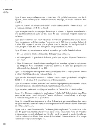 150 scripts Livre Page 88 Lundi, 20. ao t 2007 7:29 07

L’interface
Partie I

Ligne 5 : nous masquons l’occurrence lettreY2 avec celle qui s’intitule masque_inst. Sur la
ﬁgure 4.1, vous noterez que le Y de la case de droite est coupé, car il n’est visible que dans
ce cadre.
Lignes 6 et 7 : nous initialisons dès le départ la taille de l’occurrence lettreY2 à 2500 % car
le variateur est réglé à 100 % dès le départ.
Ligne 9 : ce gestionnaire, accompagné de celui qui se trouve à la ligne 11, assure la mise à
jour des transformations dans les trois cases dès que l’utilisateur bouge le curseur du
variateur.
Ligne 10 : l’occurrence variateur est rendue mobile dès que l’utilisateur clique dessus.
Nous contraignons le déplacement de l’occurrence sur la 340e ligne en partant du haut de
la scène. Elle ne pourra pas non plus se placer avant le 160e pixel du bord gauche de la
scène, ni après le 400e. Elle peut donc glisser uniquement sur 240 pixels.
Ligne 12 : nous stockons dans une variable une valeur qui résulte du calcul suivant :
• this._x renvoie la position horizontale de l’occurrence variateur.
• 160 correspond à la position de la limite gauche que ne peut dépasser l’occurrence
variateur.
• Nous divisons par 2.4 car la distance sur laquelle est autorisée à glisser le variateur est
de 240 pixels. Nous souhaitons obtenir une échelle de 0 à 100, c’est pourquoi nous
obtenons 2.4 en divisant 240 par 100.
Ligne 14 : nous réglons la transparence de l’occurrence basX avec la valeur que nous renvoie
le calcul relatif à la portion du variateur (ligne 12).
Ligne 15 : aﬁn d’inverser la valeur de la variable valeurVariateur pour obtenir 0 à la place
de 100 et 100 à la place de 0, nous effectuons cette soustraction.
Ligne 17 : dans une variable, nous stockons une liste de propriétés qui contient les valeurs
colorimétriques que nous allons utiliser avec l’instance paletteCouleur.
Ligne 18 : nous procédons au réglage de la couleur du Y situé dans la case du milieu.
Lignes 20 et 21 : nous procédons ici au réglage de l’échelle du Y de la troisième case. Nous
ajoutons 100 à notre calcul, aﬁn que le Y soit au minimum à une échelle de 100 % lorsque
le variateur est à gauche sur sa graduation.
Ligne 23 : nous afﬁchons simplement la valeur de la variable que nous utilisons dans toutes
les lignes d’instructions dans un texte dynamique sur la scène, et dont le nom de variable
est affichageVariateur.
Lignes 26 à 29 : nous devons annuler l’action de glisser-déplacer de l’occurrence du variateur dès que l’utilisateur relâche le bouton de sa souris. Nous avons prévu un deuxième
gestionnaire au cas où il relâcherait son clic, alors que le curseur de la souris n’est plus sur
celui du variateur. Par ailleurs, il faut arrêter de demander à Flash de faire son calcul lorsque
l’utilisateur bouge sa souris (ligne 28).
88

 