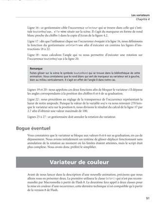 150 scripts Livre Page 91 Lundi, 20. ao t 2007 7:29 07

Les variateurs
Chapitre 4

Ligne 16 : ce gestionnaire cible l’occurrence selecteur qui se trouve dans celle qui s’intitule boutonReglage, elle-même située sur la scène. Il s’agit du marqueur en forme de rond
blanc proche du chiffre 5 dans la copie d’écran de la ﬁgure 4.2.
Ligne 17 : dès que l’utilisateur clique sur l’occurrence évoquée à la ligne 16, nous déﬁnissons
la fonction du gestionnaire onEnterFrame aﬁn d’exécuter en continu les lignes d’instructions 18 à 22.
Ligne 18 : nous calculons l’angle qui va nous permettre d’exécuter une rotation sur
l’occurrence boutonReglage à la ligne 20.
Remarque
Faites glisser sur la scène le symbole boutonRond qui se trouve dans la bibliothèque de cette
animation. Vous constaterez que le rond blanc qui sert de marqueur au variateur est à gauche,
bien au milieu verticalement. Il s’agit en effet de l’angle 0 dans notre cas.

Lignes 19 et 20 : nous appelons ces deux fonctions aﬁn de bloquer le variateur s’il dépasse
les angles correspondants à la position des chiffres 0 et 6 de sa graduation.
Ligne 22 : nous procédons au réglage de la transparence de l’occurrence représentant la
lueur de notre ampoule. Puisque la valeur de la variable angle va nous renvoyer 270 lorsque le variateur sera sur la position 6, nous divisons le résultat du calcul de la ligne 17 par
2.7 aﬁn d’obtenir une valeur maximale de 100.
Lignes 25 à 27 : ce gestionnaire doit annuler la rotation du variateur.

Bogue éventuel

•

Vous constaterez que le variateur se bloque aux valeurs 0 et 6 sur sa graduation, en cas de
dépassement. Nous avions initialement un système de glisser-déplacer fonctionnant sans
annulation de la rotation au moment où les limites étaient atteintes, mais le script était
plus complexe. Nous avons donc préféré le simpliﬁer.

Variateur de couleur
Avant de nous lancer dans la description d’une nouvelle animation, précisons que nous
allons vous en présenter deux. La première utilisera la classe Color() qui n’est pas recommandée par Macromedia à partir de Flash 8. La deuxième fera appel à deux classes pour
la mise en couleur d’une occurrence, cette dernière technique n’est compatible qu’à partir
de la version 8 de Flash.
91

 