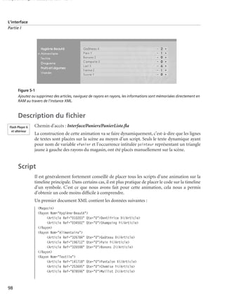150 scripts Livre Page 98 Lundi, 20. ao t 2007 7:29 07

L’interface
Partie I

Figure 5-1
Ajoutez ou supprimez des articles, naviguez de rayons en rayons, les informations sont mémorisées directement en
RAM au travers de l’instance XML.

Description du ﬁchier
Flash Player 6
et ultérieur

Chemin d’accès : Interface/Paniers/PanierListe.ﬂa
La construction de cette animation va se faire dynamiquement, c’est-à-dire que les lignes
de textes sont placées sur la scène au moyen d’un script. Seuls le texte dynamique ayant
pour nom de variable vPanier et l’occurrence intitulée pointeur représentant un triangle
jaune à gauche des rayons du magasin, ont été placés manuellement sur la scène.

Script
Il est généralement fortement conseillé de placer tous les scripts d’une animation sur la
timeline principale. Dans certains cas, il est plus pratique de placer le code sur la timeline
d’un symbole. C’est ce que nous avons fait pour cette animation, cela nous a permis
d’obtenir un code moins difﬁcile à comprendre.
Un premier document XML contient les données suivantes :
<Magasin>
<Rayon Nom="Hygiène-Beauté">
<Article Ref="010203" Qte="0">Dentifrice X</Article>
<Article Ref="034502" Qte="0">Shampoing Y</Article>
</Rayon>
<Rayon Nom="Alimentaire">
<Article Ref="326784" Qte="0">Gaâteau X</Article>
<Article Ref="196712" Qte="0">Pain Y</Article>
<Article Ref="326598" Qte="0">Bonons Z</Article>
</Rayon>
<Rayon Nom="Textile">
<Article Ref="141718" Qte="0">Pantalon X</Article>
<Article Ref="253695" Qte="0">Chemise Y</Article>
<Article Ref="878596" Qte="0">Maillot Z</Article>

98

 