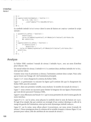 150 scripts Livre Page 100 Lundi, 20. ao t 2007 7:29 07

L’interface
Partie I

33 //
34 suppressionAnciensCompteurs = function () {
35
for (i=0; i<20; i++) {
36
_root["compteur"+i].removeMovieClip();
37
}
38 };

Le symbole intitulé Selectionneur dont le nom de liaison est compteur contient le script
suivant :
1 ajoutArticle.onPress = function() {
2
nbrArticles++;
3
racine.childNodes[rayonActuel].childNodes[articleActuel].attributes.Qte
➥= nbrArticles;
4 };
5 suppressionArticle.onPress = function() {
6
if (nbrArticles>0) {
7
nbrArticles--;
8
racine.childNodes[rayonActuel].childNodes[articleActuel].attributes.Qte =
nbrArticles;
9
}
10 };

Analyse
Le ﬁchier XML contient 5 nœuds de niveau 1 intitulés Rayon, avec un nom d’attribut
pour chacun : Nom.
Un nœud enfant de niveau 2 intitulé Article contient deux attributs intitulés Ref et Qte,
ainsi qu’une valeur.
Comme nous vous le précisions ci-dessus, l’animation contient deux scripts. Voici celui
qui se trouve sur l’image-clé 1 de l’animation principale.
Lignes 1 à 3 : nous chargeons le contenu du ﬁchier XML.
Ligne 5 : ce gestionnaire va exécuter les lignes qu’il contient dès que le chargement du
ﬁchier XML aura été constaté.
Ligne 6 : dans une première variable, nous stockons le nombre de nœuds de niveau 1.
Ligne 7 : nous créons un raccourci pour limiter la longueur de nos lignes d’instructions
qui vont devoir parcourir l’instance XML.
Ligne 8 : nous effectuons une boucle for() qui va nous permettre de créer le menu gauche de
notre interface.
Lignes 9 à 11 : sur la scène, nous plaçons le symbole dont le nom de liaison est rayon.
Il s’agit d’un simple clip qui contient un rectangle d’une couleur identique à celle de la
marge de gauche de l’animation, ainsi qu’un texte dynamique intitulé nomRayon.
Ligne 12 : sur la scène, nous allons placer 6 occurrences, car nous avons 6 nœuds de
niveau 1. Nous renseignons donc le contenu de la variable évoquée ci-dessus (ligne 11) en
prenant pour valeur, celle des attributs de nos nœuds de niveau 1.
100

 