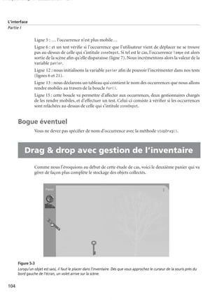 150 scripts Livre Page 104 Lundi, 20. ao t 2007 7:29 07

L’interface
Partie I

Ligne 5 : … l’occurrence n’est plus mobile…
Ligne 6 : et un test vériﬁe si l’occurrence que l’utilisateur vient de déplacer ne se trouve
pas au-dessus de celle qui s’intitule zoneDepot. Si tel est le cas, l’occurrence lampe est alors
sortie de la scène aﬁn qu’elle disparaisse (ligne 7). Nous incrémentons alors la valeur de la
variable panier.
Ligne 12 : nous initialisons la variable panier aﬁn de pouvoir l’incrémenter dans nos tests
(lignes 6 et 21).
Ligne 13 : nous déclarons un tableau qui contient le nom des occurrences que nous allons
rendre mobiles au travers de la boucle for().
Ligne 15 : cette boucle va permettre d’affecter aux occurrences, deux gestionnaires chargés
de les rendre mobiles, et d’effectuer un test. Celui-ci consiste à vériﬁer si les occurrences
sont relâchées au-dessus de celle qui s’intitule zoneDepot.

Bogue éventuel
Vous ne devez pas spéciﬁer de nom d’occurrence avec la méthode stopDrag().

• Drag & drop avec gestion de l’inventaire
Comme nous l’évoquions au début de cette étude de cas, voici le deuxième panier qui va
gérer de façon plus complète le stockage des objets collectés.

Figure 5-3
Lorsqu’un objet est saisi, il faut le placer dans l’inventaire. Dès que vous approchez le curseur de la souris près du
bord gauche de l’écran, un volet arrive sur la scène.

104

 