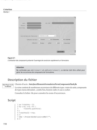 150 scripts Livre Page 110 Lundi, 20. ao t 2007 7:29 07

L’interface
Partie I

Figure 6-1
L’utilisation des composants présente l’avantage de construire rapidement un formulaire.

Attention
Ne confondez pas addListener() et addEventListener(), ce dernier doit être utilisé pour
gérer les occurrences de composants de formulaires.

Description du ﬁchier
Flash Player 6.0.79
et ultérieur

Chemin d’accès : Interface/ElementsFormulaires/FormComposantsFlash.ﬂa
La scène contient de nombreuses occurrences de différents types : textes de saisie, composants
de types menu déroulant , combo box, bouton radio et case à cocher.
Consultez le ﬁchier .ﬂa pour connaître les noms d’occurrences.

Script
1
2
3
4
5
6
7
8

110

var listeInfos = [];
for (i=0; i<=5; i++) {
listeInfos.push(false);
}
listeInfos[3] = true;
//
vNom = vPrenom=vDateNaissance=vAdMail="";
//

 