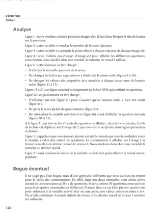 150 scripts Livre Page 120 Lundi, 20. ao t 2007 7:29 07

L’interface
Partie I

Analyse
Ligne 1 : notre timeline contient plusieurs images-clés, il faut donc bloquer la tête de lecture
sur la première.
Ligne 2 : cette variable va stocker le nombre de bonnes réponses.
Ligne 3 : cette variable va contenir le point affecté à chaque réponse de chaque image-clé.
Ligne 4 : nous n’allons pas changer d’image-clé pour afﬁcher les différentes questions,
nous devons donc stocker dans une variable, le numéro de nœud à utiliser.
Ligne 6 : cette fonction va être chargée :
• D’afﬁcher la nouvelle question de la scène.
• De changer les textes qui apparaissent à droite des boutons radio (lignes 8 à 10).
• De changer les valeurs des propriétés data associées à chaque occurrence de bouton
radio (lignes 11 à 13).
Lignes 15 à 20 : ces lignes assurent le chargement du ﬁchier XML qui contient les questions.
Ligne 22 : ce gestionnaire va être chargé :
• D’effectuer un test (ligne 23) pour s’assurer qu’un bouton radio a bien été coché
(ligne 41).
• De gérer le score global du questionnaire (ligne 24).
• De réinitialiser la variable pointQuestion (ligne 26) avant d’afﬁcher la question suivante
(lignes 30 et 31).
À la ligne 31, un test vériﬁe s’il reste des questions à afﬁcher ; dans le cas contraire, la tête
de lecture est déplacée sur l’image-clé 2 qui contient le script des deux lignes présentées
ci-dessus.
Ligne 1 : rappelons que vous pouvez ajouter autant de nœuds que vous le souhaitez avant
le dernier, c’est-à-dire autant de questions. Le commentaire à afﬁcher sur l’image 2 se
trouve donc dans le dernier nœud de niveau 1. Nous stockons donc dans une variable le
numéro du dernier nœud.
Ligne 2 : nous utilisons la valeur de la variable scoreGlobal pour afﬁcher le nœud correspondant.

Bogue éventuel
Il ne s’agit pas d’un bogue, mais d’une approche différente que nous aurions pu retenir
pour le choix des commentaires. En effet, dans nos deux exemples, nous avons prévu
autant de commentaires qu’il y a de questions. Si nous avions 30 questions, nous aurions
pu prévoir quatre commentaires différents. Il aurait dans ce cas fallu prévoir quatre tests
pour redonner à la variable scoreGlobal ou une autre, une valeur comprise entre 0 et 4.
De ce fait, seulement 4 nœuds enfants de niveau 2 du dernier nœud de niveau 1 auraient
été sufﬁsants.
120

 
