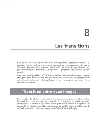 150 scripts Livre Page 129 Lundi, 20. ao t 2007 7:29 07

8
Les transitions

Il est encore rare de voir des animations où le changement d’image se fait en fondu ! Et
pourtant, c’est la transition la plus simple que nous vous proposons dans cette partie.
Nous nous sommes arrêtés au fondu, mais il serait très simple d’adapter le code proposé pour changer la transition : _y à la place de la propriété _alpha, et vous obtenez
un volet.

•

Savez-vous que depuis Flash MX 2004, il est possible d’utiliser la classe TransitionManager() pour gérer des transitions dans une animation ? Nous allons vous proposer une
animation qui utilise cette technique, le code est un peu complexe pour un néophyte,
mais il est assez court.

Transition entre deux images
Pour visualiser les photos de notre animation avec une transition, nous allons utiliser
l’ActionScript, et non les images de la timeline. Il est important de préciser que nous
avons utilisé la classe MovieClipLoader() aﬁn de gérer plus facilement le chargement des
images. Cette technique est plus contraignante et semble moins abordable que la
méthode loadMovie(), mais c’est une question d’habitude facile à changer.

 