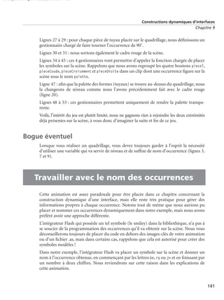 150 scripts Livre Page 141 Lundi, 20. ao t 2007 7:29 07

Constructions dynamiques d’interfaces
Chapitre 9

Lignes 27 à 29 : pour chaque pièce de tuyau placée sur le quadrillage, nous déﬁnissons un
gestionnaire chargé de faire tourner l’occurrence de 90˚.
Lignes 30 et 31 : nous sortons également le cadre rouge de la scène.
Lignes 34 à 45 : ces 4 gestionnaires vont permettre d’appeler la fonction chargée de placer
les symboles sur la scène. Rappelons que nous avons regroupé les quatre boutons pieceT,
pieceCoude, pieceCroisement et pieceDroite dans un clip dont une occurrence ﬁgure sur la
scène sous le nom palette.
Ligne 47 : aﬁn que la palette des formes (tuyaux) se trouve au-dessus du quadrillage, nous
la changeons de niveau comme nous l’avons précédemment fait avec le cadre rouge
(ligne 20).
Lignes 48 à 53 : ces gestionnaires permettent uniquement de rendre la palette transparente.
Voilà, l’intérêt du jeu est plutôt limité, nous ne gagnons rien à rejoindre les deux extrémités
déjà présentes sur la scène, à vous donc d’imaginer la suite et ﬁn de ce jeu.

Bogue éventuel

•

Lorsque vous réalisez un quadrillage, vous devez toujours garder à l’esprit la nécessité
d’utiliser une variable qui va servir de niveau et de sufﬁxe de nom d’occurrence (lignes 3,
7 et 9).

Travailler avec le nom des occurrences
Cette animation est assez paradoxale pour être placée dans ce chapitre concernant la
construction dynamique d’une interface, mais elle reste très pratique pour gérer des
informations propres à chaque occurrence. Notons tout de même que nous aurions pu
placer et nommer ces occurrences dynamiquement dans notre exemple, mais nous avons
préféré avoir une approche différente.
L’intégrateur Flash qui possède un tel symbole (le smiley) dans la bibliothèque, n’a pas à
se soucier de la programmation des occurrences qu’il va obtenir sur la scène. Nous vous
déconseillerons toujours de placer du code en dehors des images-clés de votre animation
ou d’un ﬁchier .as, mais dans certains cas, rappelons que cela est autorisé pour créer des
symboles modèles !
Dans notre exemple, l’intégrateur Flash va placer un symbole sur la scène et donner un
nom à l’occurrence obtenue, en commençant par les lettres be, rg ou jn et en ﬁnissant par
un nombre à deux chiffres. Nous reviendrons sur cette raison dans les explications de
cette animation.

141

 