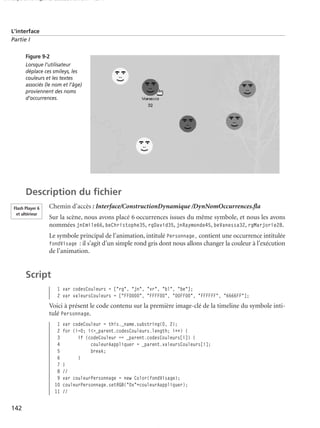 150 scripts Livre Page 142 Lundi, 20. ao t 2007 7:29 07

L’interface
Partie I
Figure 9-2
Lorsque l’utilisateur
déplace ces smileys, les
couleurs et les textes
associés (le nom et l’âge)
proviennent des noms
d’occurrences.

Description du ﬁchier
Flash Player 6
et ultérieur

Chemin d’accès : Interface/ConstructionDynamique /DynNomOccurrences.ﬂa
Sur la scène, nous avons placé 6 occurrences issues du même symbole, et nous les avons
nommées jnEmile66, beChristophe35, rgDavid35, jnRaymonde45, beVanessa32, rgMarjorie28.
Le symbole principal de l’animation, intitulé Personnage, contient une occurrence intitulée
fondVisage : il s’agit d’un simple rond gris dont nous allons changer la couleur à l’exécution
de l’animation.

Script
1 var codesCouleurs = ["rg", "jn", "vr", "bl", "be"];
2 var valeursCouleurs = ["FF0000", "FFFF00", "00FF00", "FFFFFF", "6666FF"];

Voici à présent le code contenu sur la première image-clé de la timeline du symbole intitulé Personnage.
1
2
3
4
5
6
7
8
9
10
11

142

var codeCouleur = this._name.substring(0, 2);
for (i=0; i<=_parent.codesCouleurs.length; i++) {
if (codeCouleur == _parent.codesCouleurs[i]) {
couleurAappliquer = _parent.valeursCouleurs[i];
break;
}
}
//
var couleurPersonnage = new Color(fondVisage);
couleurPersonnage.setRGB("0x"+couleurAappliquer);
//

 