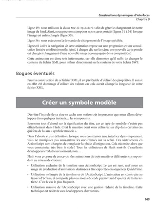 150 scripts Livre Page 149 Lundi, 20. ao t 2007 7:29 07

Constructions dynamiques d’interfaces
Chapitre 9

Ligne 49 : nous utilisons la classe MovieClipLoader() aﬁn de gérer le chargement de notre
image de fond. Ainsi, nous pouvons composer notre carte postale (lignes 51 à 54) lorsque
l’image est enﬁn chargée (ligne 50).
Ligne 56 : nous exécutons la demande de chargement de l’image spéciﬁée.
Lignes 61 à 69 : la navigation de cette animation repose sur une progression et une consultation linéaire unidirectionnelle. Ainsi, à chaque clic sur la scène, une nouvelle carte postale
est chargée (chargement d’une nouvelle image accompagnée de sa composition).
Cette animation est donc très intéressante, car elle démontre qu’il sufﬁt de changer le
contenu du ﬁchier XML pour inﬂuer directement sur le contenu de votre ﬁchier SWF.

Bogues éventuels

•

Pour la construction de ce ﬁchier XML, il est préférable d’utiliser des propriétés. Il aurait
en effet été dommage d’utiliser des valeurs car cela aurait allongé la longueur de votre
ﬁchier XML.

Créer un symbole modèle
Derrière l’intitulé de ce titre se cache une notion très importante que nous allons développer dans quelques instants… les composants.
Revenons tout d’abord sur la signiﬁcation du titre, car ce type de symbole n’existe pas
ofﬁciellement dans Flash. C’est la manière dont vous utiliserez un clip dans certains cas
qui fera de lui un « symbole modèle ».
Dans l’absolu et par déﬁnition, lorsque vous construisez une interface dynamiquement,
vous ne manipulez pas vous-même les occurrences sur la scène. Des instructions en
ActionScript sont chargées de remplacer la phase d’intégration. Cela nécessite alors que
vous connaissiez très bien le code ! Tous les utilisateurs de Flash sont-ils d’excellents
développeurs ? Malheureusement, non…
Flash vous propose de concevoir des animations de trois manières différentes correspondant au niveau de chacun :
• Utilisation exclusive de la timeline sans ActionScript. Le cas est rare, sauf pour un
usage de production d’animations destinées à être exportées en séquences QuickTime.
• Utilisation mélangée de la timeline et de l’ActionScript. L’animation est construite au
travers d’écrans, et comporte plus ou moins de code permettant d’ajouter de l’interactivité. C’est le cas le plus fréquent.
• Utilisation massive de l’ActionScript avec une gestion réduite de la timeline. Cette
technique est réservée aux développeurs chevronnés.
149

 