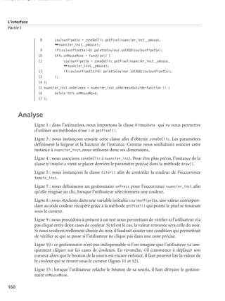 150 scripts Livre Page 160 Lundi, 20. ao t 2007 7:29 07

L’interface
Partie I

8
9
10
11

couleurPipette = zoneDeClic.getPixel(nuancier_inst._xmouse,
➥nuancier_inst._ymouse);
if(couleurPipette!=0) paletteCouleur.setRGB(couleurPipette);
this.onMouseMove = function() {
couleurPipette = zoneDeClic.getPixel(nuancier_inst._xmouse,
➥nuancier_inst._ymouse);
if(couleurPipette!=0) paletteCouleur.setRGB(couleurPipette);
};

12
13
14 };
15 nuancier_inst.onRelease = nuancier_inst.onReleaseOutside=function () {
16
delete this.onMouseMove;
17 };

Analyse
Ligne 1 : dans l’animation, nous importons la classe BitmapData qui va nous permettre
d’utiliser ses méthodes draw() et getPixel().
Ligne 3 : nous instançons ensuite cette classe aﬁn d’obtenir zoneDeClic. Les paramètres
déﬁnissent la largeur et la hauteur de l’instance. Comme nous souhaitons associer cette
instance à nuancier_inst, nous utilisons donc ses dimensions.
Ligne 4 : nous associons zoneDeClic à nuancier_inst. Pour être plus précis, l’instance de la
classe bitmapData vient se placer derrière le paramètre précisé dans la méthode draw().
Ligne 5 : nous instançons la classe Color() aﬁn de contrôler la couleur de l’occurrence
temoin_inst.

Ligne 7 : nous déﬁnissons un gestionnaire onPress pour l’occurrence nuancier_inst aﬁn
qu’elle réagisse au clic, lorsque l’utilisateur sélectionnera une couleur.
Ligne 8 : nous stockons dans une variable intitulée couleurPipette, une valeur correspondant au code couleur récupéré grâce à la méthode getPixel() qui pointe le pixel se trouvant
sous le curseur.
Ligne 9 : nous procédons à présent à un test nous permettant de vériﬁer si l’utilisateur n’a
pas cliqué entre deux cases de couleur. Si tel est le cas, la valeur renvoyée sera celle du noir.
Si nous voulions réellement choisir du noir, il faudrait ajouter une condition qui permettrait
de vériﬁer ce qui se passe si l’utilisateur ne clique pas dans une zone précise.
Ligne 10 : ce gestionnaire n’est pas indispensable si l’on imagine que l’utilisateur va uniquement cliquer sur les cases de couleurs. En revanche, s’il commence à déplacer son
curseur alors que le bouton de la souris est encore enfoncé, il faut pouvoir lire la valeur de
la couleur qui se trouve sous le curseur (lignes 11 et 12).
Ligne 15 : lorsque l’utilisateur relâche le bouton de sa souris, il faut détruire le gestionnaire onMouseMove.
160

 