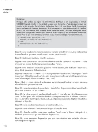150 scripts Livre Page 166 Lundi, 20. ao t 2007 7:29 07

L’interface
Partie I

Remarque
Pourquoi cette syntaxe aux lignes 4 et 5 ? L’afﬁchage de l’heure se fait toujours sous le format
9:03:08 (9 heures 3 minutes et 8 secondes). Lorsque vous demandez à Flash de vous renvoyer les
minutes et les secondes d’une instance de la classe Date(), il vous donne 3 et 8 si nous nous
basons sur l’exemple ci-dessus. Au moment de la concaténation, nous obtiendrions 9:3:8 au lieu
de 9:03:08. Nous devons donc procéder à une conversion avant l’afﬁchage à la ligne 6. Nous
avons utilisé un opérateur ternaire pour effectuer le test ci-dessous, aﬁn de limiter le nombre de
lignes. Voilà ce que vous connaissez sûrement si vous ne connaissez pas l’opérateur ternaire.

if (nouvelInstant.getMinutes()<10) {
minutes ="0"+nouvelInstant.getMinutes();
} else {
minutes=nouvelInstant.getMinutes();
}

Ligne 4 : nous stockons les minutes dans une variable intitulée minutes, tout en faisant un
test sur la valeur que nous renvoie nouvelInstant.getMinutes().
Ligne 5 : traitement identique pour les secondes.
Ligne 6 : nous concaténons les variables obtenues avec les chaînes de caractères « : » aﬁn
d’obtenir un format d’afﬁchage conventionnel de l’heure.
Ligne 8 : nous appelons la fonction que nous venons de créer, aﬁn d’afﬁcher l’heure sur la
scène dès le lancement de l’animation.
Ligne 11 : la fonction setInterval() va nous permettre de rafraîchir l’afﬁchage de l’heure
toutes les 1 000 millisecondes, c’est-à-dire toutes les secondes car c’est le paramètre que
nous lui avons précisé (orienterAiguilles, 1000).
Lignes 14 et 15 : nous créons deux tableaux qui contiennent les jours et mois que nous
allons lire dans quelques instants.
Ligne 16 : nous instancions la classe Date() dans le but de pouvoir utiliser les méthodes
getDate(), getMonth() et getFullYear().
Ligne 17 : la valeur renvoyée par la méthode getDay() peut aller de 0 à 6. Nous pouvons
donc l’utiliser pour aller rechercher l’entrée correspondante dans le tableau joursDuneSemaine. La valeur 0 correspond à dimanche, c’est pourquoi ce jour a été placé en début de
tableau à la ligne 14.
Ligne 18 : nous stockons la date dans la variable date_jour.
Ligne 19 : nous réitérons l’opération de la ligne 17 avec les mois.
Ligne 20 : dans la variable annee, nous stockons l’année sous la forme 2006 grâce à la
méthode getFullYear() qui est différente de getYear().
Ligne 21 : nous terminons l’opération par une concaténation des variables obtenues
séparées par des espaces.
166

 