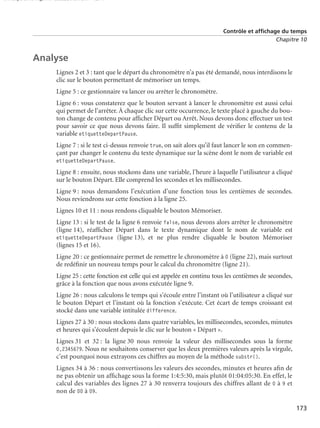 150 scripts Livre Page 173 Lundi, 20. ao t 2007 7:29 07

Contrôle et affichage du temps
Chapitre 10

Analyse
Lignes 2 et 3 : tant que le départ du chronomètre n’a pas été demandé, nous interdisons le
clic sur le bouton permettant de mémoriser un temps.
Ligne 5 : ce gestionnaire va lancer ou arrêter le chronomètre.
Ligne 6 : vous constaterez que le bouton servant à lancer le chronomètre est aussi celui
qui permet de l’arrêter. À chaque clic sur cette occurrence, le texte placé à gauche du bouton change de contenu pour afﬁcher Départ ou Arrêt. Nous devons donc effectuer un test
pour savoir ce que nous devons faire. Il sufﬁt simplement de vériﬁer le contenu de la
variable etiquetteDepartPause.
Ligne 7 : si le test ci-dessus renvoie true, on sait alors qu’il faut lancer le son en commençant par changer le contenu du texte dynamique sur la scène dont le nom de variable est
etiquetteDepartPause.
Ligne 8 : ensuite, nous stockons dans une variable, l’heure à laquelle l’utilisateur a cliqué
sur le bouton Départ. Elle comprend les secondes et les millisecondes.
Ligne 9 : nous demandons l’exécution d’une fonction tous les centièmes de secondes.
Nous reviendrons sur cette fonction à la ligne 25.
Lignes 10 et 11 : nous rendons cliquable le bouton Mémoriser.
Ligne 13 : si le test de la ligne 6 renvoie false, nous devons alors arrêter le chronomètre
(ligne 14), réafﬁcher Départ dans le texte dynamique dont le nom de variable est
etiquetteDepartPause (ligne 13), et ne plus rendre cliquable le bouton Mémoriser
(lignes 15 et 16).
Ligne 20 : ce gestionnaire permet de remettre le chronomètre à 0 (ligne 22), mais surtout
de redéﬁnir un nouveau temps pour le calcul du chronomètre (ligne 21).
Ligne 25 : cette fonction est celle qui est appelée en continu tous les centièmes de secondes,
grâce à la fonction que nous avons exécutée ligne 9.
Ligne 26 : nous calculons le temps qui s’écoule entre l’instant où l’utilisateur a cliqué sur
le bouton Départ et l’instant où la fonction s’exécute. Cet écart de temps croissant est
stocké dans une variable intitulée difference.
Lignes 27 à 30 : nous stockons dans quatre variables, les millisecondes, secondes, minutes
et heures qui s’écoulent depuis le clic sur le bouton « Départ ».
Lignes 31 et 32 : la ligne 30 nous renvoie la valeur des millisecondes sous la forme
0,2345679. Nous ne souhaitons conserver que les deux premières valeurs après la virgule,
c’est pourquoi nous extrayons ces chiffres au moyen de la méthode substr().

Lignes 34 à 36 : nous convertissons les valeurs des secondes, minutes et heures aﬁn de
ne pas obtenir un afﬁchage sous la forme 1:4:5:30, mais plutôt 01:04:05:30. En effet, le
calcul des variables des lignes 27 à 30 renverra toujours des chiffres allant de 0 à 9 et
non de 00 à 09.
173

 