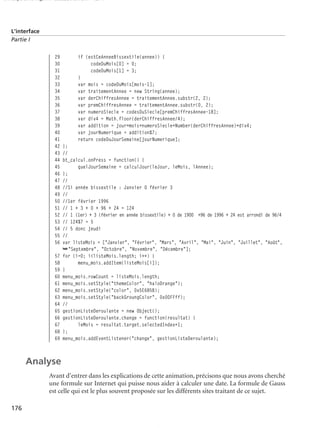 150 scripts Livre Page 176 Lundi, 20. ao t 2007 7:29 07

L’interface
Partie I

29
30
31
32
33
34
35
36
37
38
39
40
41
42
43
44
45
46
47
48
49
50
51
52
53
54
55
56
57
58
59
60
61
62
63
64
65
66
67
68
69

if (estCeAnneeBissextile(annee)) {
codeDuMois[0] = 0;
codeDuMois[1] = 3;
}
var mois = codeDuMois[mois-1];
var traitementAnnee = new String(annee);
var derChiffresAnnee = traitementAnnee.substr(2, 2);
var premChiffresAnnee = traitementAnnee.substr(0, 2);
var numeroSiecle = codesDuSiecle[premChiffresAnnee-18];
var div4 = Math.floor(derChiffresAnnee/4);
var addition = jour+mois+numeroSiecle+Number(derChiffresAnnee)+div4;
var jourNumerique = addition%7;
return codeDuJourSemaine[jourNumerique];
};
//
bt_calcul.onPress = function() {
quelJourSemaine = calculJour(leJour, leMois, lAnnee);
};
//
//Si année bissextile : Janvier 0 février 3
//
//1er février 1996
// 1 + 3 + 0 + 96 + 24 = 124
// 1 (1er) + 3 (février en année bissextile) + 0 de 1900 +96 de 1996 + 24 est arrondi de 96/4
// 124%7 = 5
// 5 donc jeudi
//
var listeMois = ["Janvier", "Février", "Mars", "Avril", "Mai", "Juin", "Juillet", "Août",
➥"Septembre", "Octobre", "Novembre", "Décembre"];
for (i=0; i<listeMois.length; i++) {
menu_mois.addItem(listeMois[i]);
}
menu_mois.rowCount = listeMois.length;
menu_mois.setStyle("themeColor", "haloOrange");
menu_mois.setStyle("color", 0x5E685B);
menu_mois.setStyle("backGroungColor", 0x00FFff);
//
gestionListeDeroulante = new Object();
gestionListeDeroulante.change = function(resultat) {
leMois = resultat.target.selectedIndex+1;
};
menu_mois.addEventListener("change", gestionListeDeroulante);

Analyse
Avant d’entrer dans les explications de cette animation, précisons que nous avons cherché
une formule sur Internet qui puisse nous aider à calculer une date. La formule de Gauss
est celle qui est le plus souvent proposée sur les différents sites traitant de ce sujet.
176

 