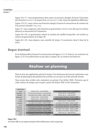 150 scripts Livre Page 190 Lundi, 20. ao t 2007 7:29 07

L’interface
Partie I

Lignes 10 à 17 : nous programmons deux autres occurrences chargées de lancer l’exécution
de la fonction tourner() au moyen d’un setInterval() à des vitesse de répétitions différentes.
Lignes 19 à 32 : nous créons une fonction chargée d’assurer le mouvement de rotation de
l’occurrence intitulée lune_inst.
Ligne 34 : nous assignons cette fonction au gestionnaire onEnterFrame aﬁn que la rotation
démarre au lancement de l’animation.
Lignes 36 à 38 : ce gestionnaire relance la rotation du satellite lorsqu’elle a été arrêtée au
moyen du gestionnaire de la ligne 40.
Lignes 44 à 50 : nous plaçons, sans contrôle de temps, 51 occurrences dans le haut de la
scène.

Bogue éventuel
Il est indispensable d’ajouter les instructions des lignes 11 et 15. Dans le cas contraire, les
lignes 12 et 16 accéléreraient un peu plus à chaque clic, la rotation du balancier.

•

Réaliser un planning
Dans la série des applications gérant le temps, il est intéressant de pouvoir représenter sous
forme de planning le déroulement des activités sur un mois ou d’une période donnée.
Nous avons donc réalisé cette animation en partant d’un ﬁchier XML. Précisons que le
code couleur de chaque case est géré à partir du ﬁchier XML et de l’animation.

Figure 10-9
Un ﬁchier XML et une simple animation Flash sufﬁsent pour créer ce planning.

190

 