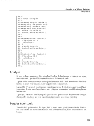 150 scripts Livre Page 197 Lundi, 20. ao t 2007 7:29 07

Contrôle et affichage du temps
Chapitre 10

49
50
51
52
53
54
55
56
57
58
59
60
61
62
63
64
65
66
67
68
69
70
71
72
73
74

//
// Charger planning.xml
//
var chargeplanning:XML = new XML();
chargeplanning.load("planning.xml");
chargeplanning.ignoreWhite = true;
chargeplanning.onLoad = function() {
racine = this.firstChild;
dessinerCalendrier(moisEnCours);
};
//
btMoisApres.onPress = function() {
if (moisEnCours<11) {
moisEnCours++;
}
effacerMoisEnCours();
dessinerCalendrier(moisEnCours);
};
//
btMoisAvant.onPress = function() {
if (moisEnCours>0) {
moisEnCours--;
}
effacerMoisEnCours();
dessinerCalendrier(moisEnCours);
};

Analyse
Si vous ne l’avez pas encore fait, consultez l’analyse de l’animation précédente car nous
n’aborderons ici que les différences qui résultent de l’ajout de code.
Ligne 8 : nous allons avoir besoin de naviguer de mois en mois ; nous devons donc connaître
le mois en cours pour pouvoir passer au précédent ou au suivant.
Lignes 43 à 47 : avant de construire un planning composé de plusieurs occurrences (3 par
jour), nous devons tout d’abord supprimer celles que nous avions préalablement placées
sur la scène.
Lignes 60 à 74 : nous terminons par l’ajout de deux gestionnaires d’événements chargés
d’appeler les fonctions qui vont supprimer et construire le nouveau planning.

Bogues éventuels
Dans les deux gestionnaires des lignes 60 à 74, nous avons ajouté deux tests aﬁn de vériﬁer si les limites des mois sont atteintes. Sans cette vériﬁcation, nous rencontrerions un
bogue.

197

 