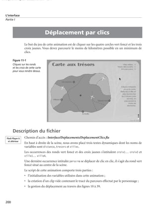 150 scripts Livre Page 200 Lundi, 20. ao t 2007 7:29 07

L’interface
Partie I

•

Déplacement par clics
Le but du jeu de cette animation est de cliquer sur les quatre cercles vert foncé et les trois
croix jaunes. Vous devez parcourir le moins de kilomètres possible en un minimum de
clics.
Figure 11-1
Cliquez sur les ronds
et les croix de cette carte
pour vous rendre dessus.

Description du ﬁchier
Flash Player 6
et ultérieur

Chemin d’accès : Interface/Deplacements/DeplacementClics.ﬂa
En haut à droite de la scène, nous avons placé trois textes dynamiques dont les noms de
variables sont distance, tresors et villes.
Les occurrences des ronds vert foncé et des croix jaunes s’intitulent croix1… croix3 et
ville1… ville4.
Une dernière occurrence intitulée perso va se déplacer de clic en clic, il s’agit du rond vert
foncé situé au centre de la scène.
Le script de cette animation comporte trois parties :
• l’initialisation des variables utilisées dans cette animation ;
• la création d’un clip vide contenant le tracé du parcours effectué par le personnage ;
• la gestion du déplacement au travers des lignes 10 à 39.

200

 
