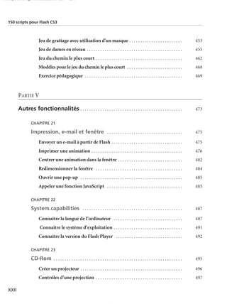 150 scripts Livre Page XXII Lundi, 20. ao t 2007 7:29 07

150 scripts pour Flash CS3

Jeu de grattage avec utilisation d'un masque . . . . . . . . . . . . . . . . . . . . . . . .

453

Jeu de dames en réseau . . . . . . . . . . . . . . . . . . . . . . . . . . . . . . . . . . . . . . . . . . .

455

Jeu du chemin le plus court . . . . . . . . . . . . . . . . . . . . . . . . . . . . . . . . . . . . . . .

462

Modèles pour le jeu du chemin le plus court . . . . . . . . . . . . . . . . . . . . . . . . .

468

Exercice pédagogique . . . . . . . . . . . . . . . . . . . . . . . . . . . . . . . . . . . . . . . . . . . .

469

PARTIE V
Autres fonctionnalités . . . . . . . . . . . . . . . . . . . . . . . . . . . . . . . . . . . . . . . . . . . . . .

473

CHAPITRE 21

Impression, e-mail et fenêtre . . . . . . . . . . . . . . . . . . . . . . . . . . . . . . . . . .

475

Envoyer un e-mail à partir de Flash . . . . . . . . . . . . . . . . . . . . . . . . . . . . . . . .

475

Imprimer une animation . . . . . . . . . . . . . . . . . . . . . . . . . . . . . . . . . . . . . . . . .

476

Centrer une animation dans la fenêtre . . . . . . . . . . . . . . . . . . . . . . . . . . . . .

482

Redimensionner la fenêtre . . . . . . . . . . . . . . . . . . . . . . . . . . . . . . . . . . . . . . .

484

Ouvrir une pop-up . . . . . . . . . . . . . . . . . . . . . . . . . . . . . . . . . . . . . . . . . . . . . .

485

Appeler une fonction JavaScript . . . . . . . . . . . . . . . . . . . . . . . . . . . . . . . . . .

485

CHAPITRE 22

System.capabilities . . . . . . . . . . . . . . . . . . . . . . . . . . . . . . . . . . . . . . . . . . . . .

487

Connaître la langue de l’ordinateur . . . . . . . . . . . . . . . . . . . . . . . . . . . . . . .

487

Connaître le système d’exploitation . . . . . . . . . . . . . . . . . . . . . . . . . . . . . . .

491

Connaître la version du Flash Player . . . . . . . . . . . . . . . . . . . . . . . . . . . . . .

492

CHAPITRE 23

CD-Rom . . . . . . . . . . . . . . . . . . . . . . . . . . . . . . . . . . . . . . . . . . . . . . . . . . . . . . . . . .
Créer un projecteur . . . . . . . . . . . . . . . . . . . . . . . . . . . . . . . . . . . . . . . . . . . . . .

496

Contrôles d’une projection . . . . . . . . . . . . . . . . . . . . . . . . . . . . . . . . . . . . . . .
XXII

495

497

 